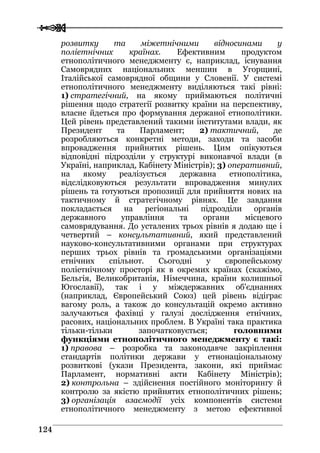  
 112244
розвитку та міжетнічними відносинами у
поліетнічних країнах. Ефективним продуктом
етнополітичного менеджменту є, наприклад, існування
Самоврядних національних меншин в Угорщині,
Італійської самоврядної общини у Словенії. У системі
етнополітичного менеджменту виділяються такі рівні:
1) стратегічний, на якому приймаються політичні
рішення щодо стратегії розвитку країни на перспективу,
власне йдеться про формування держаної етнополітики.
Цей рівень представлений такими інститутами влади, як
Президент та Парламент; 2) тактичний, де
розробляються конкретні методи, заходи та засоби
впровадження прийнятих рішень. Цим опікуються
відповідні підрозділи у структурі виконавчої влади (в
Україні, наприклад, Кабінету Міністрів); 3) оперативний,
на якому реалізується державна етнополітика,
відслідковуються результати впровадження минулих
рішень та готуються пропозиції для прийняття нових на
тактичному й стратегічному рівнях. Це завдання
покладається на регіональні підрозділи органів
державного управління та органи місцевого
самоврядування. До усталених трьох рівнів я додаю ще і
четвертий – консультативний, який представлений
науково-консультативними органами при структурах
перших трьох рівнів та громадськими організаціями
етнічних спільнот. Сьогодні у європейському
поліетнічному просторі як в окремих країнах (скажімо,
Бельгія, Великобританія, Німеччина, країни колишньої
Югославії), так і у міждержавних об'єднаннях
(наприклад, Європейський Союз) цей рівень відіграє
вагому роль, а також до консультацій окремо активно
залучаються фахівці у галузі дослідження етнічних,
расових, національних проблем. В Україні така практика
тільки-тільки започатковується; головними
функціями етнополітичного менеджменту є такі:
1) правова – розробка та законодавче закріплення
стандартів політики держави у етнонаціональному
розвиткові (укази Президента, закони, які приймає
Парламент, нормативні акти Кабінету Міністрів);
2) контрольна – здійснення постійного моніторингу й
контролю за якістю прийнятих етнополітичних рішень;
3) організація взаємодії усіх компонентів системи
етнополітичного менеджменту з метою ефективної
 