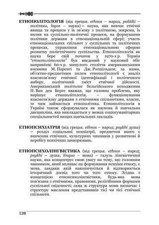  
 112266
ЕТНОПОЛІТОЛОГІЯ (від грецьк. ethnos – народ, politiki –
політика, logos – наука) – наука, яка вивчає етнічні
явища та процеси у їх зв’язку з політикою, зокрема, їх
вплив на суспільно-політичні процеси, на формування
політики держави в етнонаціональній сфері; участь
етнонаціональних спільнот у суспільних та політичних
процесах, управління етнонаціональною сферою
розвитку поліетнічного суспільства. Етнополітологія як
наука бере свій початок у 1970-х р. Термін
“етнополітологія” був введений у науковий обіг
наприкінці 60-х р. минулого століття американськими
вченими М. Паренті та Дж. Ротшільдом; за ними,
об’єктно-предметним полем етнополітології є аналіз
взаємозв’язку етнічної ідентифікації і політичного
вибору, політичний зміст етнічної дійсності.
Американський політолог бельгійського походження
П. Ван ден Берге вважав, що головна проблема, яку
вирішує етнополітологія, – функціонування
взаємозв’язку держави з етнічними спільнотами, власне,
те чим займається етнополітика. Етнополітологія в
Україні також сформувалася як наукова й навчальна
дисципліна, яка викладається у межах соціогуманітарних
спеціальностей вищих навчальних закладів.
ЕТНОПСИХІАТРІЯ (від грецьк. ethnos – народ; psykhi душа)
– розділ соціальної психіатрії, предметом якого є
вивчення етнічних, культурних чинників у розвиткові й
перебігу психічних захворювань.
ЕТНОПСИХОЛІНГВІСТИКА (від грецьк. ethnos – народ;
psykhi – душа; linqua – мова) – галузь лінгвістичної
науки, яка концентрує свою увагу на тому, що головним
чинником, який впливає на формування психіки етносу, є
мова, завдяки якій накопичується й відтворюється
історичний досвід того чи того етносу. Згідно з
концепцією етнопсихолінгвістики, будь-яка мова
пов’язана з етнічними, правовими, релігійними формами
суспільної свідомості; сама ж структура мови визначає і
структуру мислення представників тієї чи тієї етнічної
спільноти.
 