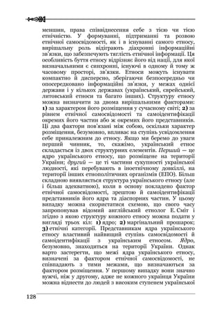  
 112288
меншин, права співвіднесення себе з тією чи тією
етнічністю. У формуванні, підтриманні та розвою
етнічної самосвідомості, як і в існуванні самого етносу,
вирішальну роль відіграють діахронні інформаційні
зв’язки, що забезпечують тяглість етнічної інформації. Ця
особливість буття етносу відрізняє його від нації, для якої
визначальними є синхронні, існуючі в одному й тому ж
часовому просторі, зв’язки. Етноси можуть існувати
компактно й дисперсно, зберігаючи безпосередньо чи
опосередковано інформаційні зв’язки, у межах однієї
держави і у кількох державах (український, єврейський,
литовський етноси та багато інших). Структуру етносу
можна визначити за двома вирішальними факторами:
1) за характером його розміщення у сучасному світі; 2) за
рівнем етнічної самосвідомості та самоідентифікації
окремих його частин або ж окремих його представників.
Ці два фактори пов’язані між собою, оскільки характер
розміщення, безумовно, впливає на ступінь усвідомлення
себе приналежним до етносу. Якщо ми беремо до уваги
перший чинник, то, скажімо, український етнос
складається із двох структурних елементів. Перший — це
ядро українського етносу, що розміщене на території
України; другий — це ті частини сукупності української
людності, які перебувають в іноетнічному довкіллі, на
території інших етнополітичних організмів (ЕПО). Більш
складною виявляється структура українського етносу (але
і більш адекватною), коли в основу покладено фактор
етнічної самосвідомості, зрештою й самоідентифікації
представників його ядра та діаспорних частин. У цьому
випадку можна скористатися схемою, що свого часу
запропонував відомий англійський етнолог Е. Сміт і
згідно з якою структуру кожного етносу можна подати у
вигляді трьох кіл: 1) ядро; 2) маргінальний прошарок;
3) етнічні категорії. Представникам ядра українського
етносу властивий найвищий ступінь самосвідомості й
самоідентифікації з українським етносом. Ядро,
безумовно, знаходиться на території України. Однак
варто застерегти, що межі ядра українського етносу,
визначені за фактором етнічної самосвідомості, не
співпадають з тими межами, що визначаються за
фактором розміщення. У першому випадку вони значно
вужчі, ніж у другому, адже не кожного українця України
можна віднести до людей з високим ступенем української
 