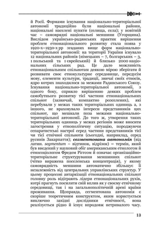  
1133
й Росії. Формами існування національно-територіальної
автономії традиційно були національні райони,
національні населені пункти (селища, села); у новітній
час – самоврядні національні меншини (Угорщина).
Вислідом українсько-радянських практик вирішення
проблем етнонаціонального розвитку стала поява у
1920-х–1930-х рр згаданих вище форм національно-
територіальної автономії: на території України існувало
12 національних районів (німецьких – 7, болгарських – 3,
1 польський та 1 єврейський) й близько 2000 націо-
нальних сільських рад. Це дало можливість
етнонаціональним спільнотам деякою мірою зберігати й
розвивати своє етнокультурне середовище, передусім
мову, елементи культури, традиції, звичаї своїх етносів,
ядро котрих знаходилося за межами Радянського Союзу.
Існування національно-територіальної автономії, з
одного боку, сприяло вирішенню деяких проблем
самобутнього розвитку тієї частини етнонаціональних
спільнот (зазвичай, компактно розселених), які
перебували у межах таких територіальних одиниць а, з
іншого, не враховувало інтереси представників цих
спільнот, що мешкали поза межами національно-
територіальної автономії. До того ж, утворення таких
територіальних одиниць у межах регіонів може вносити
загострення у етнополітичну ситуацію, породжуючи
сепаратистські настрої серед частини представників тієї
чи тієї етнічної спільноти (сьогодні, наприклад, серед
русинів Закарпаття); сегментована автономія (від
латин. segmentum – відтинок, відрізок) – термін, який
був введений у науковий обіг американським етнологом й
етносоціологом Фредом Ріггсом й означає організаційно-
територіальне структурування меншинних спільнот
(чітко виражена поселенська концентрація), у якому
самоврядність меншини автоматично збільшує її
незалежність від центральних управлінських структур. У
цьому процесові автаркізації етнонаціональних спільнот
головну роль відіграють лідери етнонаціональних рухів,
котрі прагнуть посилити свій вплив як у своєму етнічному
середовищі, так і на загальнополітичній арені країни
проживання. Щоправда, сегментована автономія є
скоріше теоретичним конструктом, яким користується
виключно західні дослідники етнічності, вона
реалізується рідко й існує впродовж нетривалого часу.
 