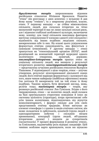  
113311
дуалістична теорія запропонована відомим
російським етнологом Юліаном Бромлеєм. Поняття
“етнос” він розглядає у двох аспектах: у вузькому й дав
йому назву “етнікос”; та у широкому розумінні, власне,
етнос. У першому випадку – це стійка міжпоколінна
спільнота людей, яка склалася історично на чітко
визначеній території й має не лише загальні спільні риси,
але і відносно стабільні особливості культури, включаючи
мову, психіку; для такої спільноти важливим фактором
виступає усвідомлення її членами єдності усієї спільноти і
відмінність від інших подібних людських спільнот,
виокремлення себе із них. На основі цього усвідомлення
формується етнічна самосвідомість, яка фіксується у
самоназві (етнонімові). У другому випадку – етнос
трактується як “етносоціальний організм (ЕСО)”, який
розміщений на компактній території всередині одного
політичного утворення, зазвичай, держави;
еволюційно-історична теорія трактує етнос як
соціальну спільноту людей, яка виникла у результаті
історичного розвитку; конструктивістська теорія
– представлена сучасним російським етнологом Валерієм
Тішковим. У відповідності з цією теорією, етнос – штучне
утворення, результат цілеспрямованої діяльності самих
людей; його етнічні маркери формуються у залежності від
того, яким чином найкраще (найбільш ефективно) можна
(чи хотілося б) виокремити той чи той етнос із йому
подібних. Такими можуть бути фізичний вигляд, мова,
релігія тощо; пасіонарна теорія – теорія, яку
розвинув російський етнолог Лев Гумільов. Згідно з його
твердженнями, етнос – це колектив людей, який склався
на базі оригінального стереотипу поведінки й існує як
системна цілісність (структура), котра протиставляє себе
усім іншим колективам, відштовхуючись від відчуття
компліментарності, і формує спільну для усіх своїх
представників етнічну традицію. Етнос виступає як
елемент етносфери і є одним із видів етнічних систем; він
може складатися із субетносів, конвіксій (група людей з
однохарактерним побутом і спільним місцем
проживання), консорцій (група людей, об’єднаних
історичною долею) і входити до суперетносів
(мегаетносів). У процесі формування й розвитку етносу,
за Гумільовим, надзвичайну роль відіграє ландшафт. Цей
чинник особливо варто враховувати, коли ми шукаємо
 
