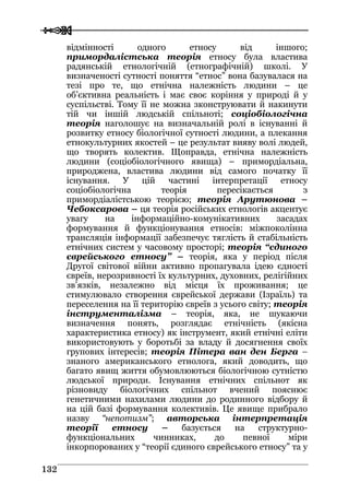  
 113322
відмінності одного етносу від іншого;
примордалістська теорія етносу була властива
радянській етнологічній (етнографічній) школі. У
визначеності сутності поняття “етнос” вона базувалася на
тезі про те, що етнічна належність людини – це
об’єктивна реальність і має своє коріння у природі й у
суспільстві. Тому її не можна зконструювати й накинути
тій чи іншій людській спільноті; соціобіологічна
теорія наголошує на визначальній ролі в існуванні й
розвитку етносу біологічної сутності людини, а плекання
етнокультурних якостей – це результат вияву волі людей,
що творять колектив. Щоправда, етнічна належність
людини (соціобіологічного явища) – примордіальна,
природжена, властива людини від самого початку її
існування. У цій частині інтерпретації етносу
соціобіологічна теорія пересікається з
примордіалістською теорією; теорія Арутюнова –
Чебоксарова – ця теорія російських етнологів акцентує
увагу на інформаційно-комунікативних засадах
формування й функціонування етносів: міжпоколінна
трансляція інформації забезпечує тяглість й стабільність
етнічних систем у часовому просторі; теорія “єдиного
єврейського етносу” – теорія, яка у період після
Другої світової війни активно пропагувала ідею єдності
євреїв, нерозривності їх культурних, духовних, релігійних
зв’язків, незалежно від місця їх проживання; це
стимулювало створення єврейської держави (Ізраїль) та
переселення на її територію євреїв з усього світу; теорія
інструменталізма – теорія, яка, не шукаючи
визначення понять, розглядає етнічність (якісна
характеристика етносу) як інструмент, який етнічні еліти
використовують у боротьбі за владу й досягнення своїх
групових інтересів; теорія Пітера ван ден Берга –
знаного американського етнолога, який доводить, що
багато явищ життя обумовлюються біологічною сутністю
людської природи. Існування етнічних спільнот як
різновиду біологічних спільнот вчений пояснює
генетичними нахилами людини до родинного відбору й
на цій базі формування колективів. Це явище прибрало
назву “непотизм”; авторська інтерпретація
теорії етносу – базується на структурно-
функціональних чинниках, до певної міри
інкорпорованих у “теорії єдиного єврейського етносу” та у
 