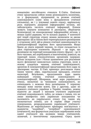  
113333
концепціях англійського етнолога Е. Сміта. Оскільки
етнос представляє собою певну різновидність колективу,
то у формуванні, підтриманні та розвою етнічної
самосвідомості (саме вона є фундаментом етнічної
спільноти), як і у існуванні самого етносу, вирішальну
роль відіграють діахронні інформаційні зв’язки, які
забезпечують тяглість етнічної інформації. Етноси
можуть існувати компактно й дисперсно, зберігаючи
безпосередні чи опосередковані інформаційні зв’язки, у
межах однієї держави, чи то кількох держав. У контексті
цієї теорії структуру етносу можна визначити за двома
факторами: 1) за типом його територіального розміщення
у сучасному світі; 2) за рівнем етнічної самосвідомості та
самоідентифікації окремих його представників. Якщо
брати до уваги перший чинник, то етнос складається із
двох структурних елементів. Перший – це ядро, що
розміщене на території походження етносу; другий – це ті
його частини, які перебувають в іноетнічному довкіллі, на
території інших етнополітичних організмів (держав).
Більш складною (але і більш адекватною для розуміння
цього феномену) виявляється оцінка структури, коли в
основу кладеться чинник етнічної самосвідомості,
зрештою й самоідентифікації представників його ядра та
діаспорних частин. Е. Сміт пропонує розглядати етнос
таким чином: ядро, маргінальний прошарок, етнічні
категорії. Безумовно, представники ядра мають
найвищий ступінь етнічної самосвідомості й
самоідентифікації. Щоправда, межі ядра українського
етносу, визначені за чинником самосвідомості, не
співпадають з межами його розміщення. У першому
випадку вони значно вужчі, ніж у другому, адже не
кожного етнічного українця в Україні, скажімо, можна
віднести до людей з високим ступенем української
етнічної самосвідомості, тобто, не кожен є таким, хто не
лише маніфестує своє українське походження чи
належність до українського етносу (чи таким він
визначається ззовні), але й сприяє (бере участь)
генеруванню, репродукуванню української етнічності.
Віднесення до маргінального прошарку пов’язується з
наявністю “подвійної”, “потрійної” самосвідомості
(етнічності), яка формується унаслідок перебування носія
однієї етнічності під впливом інших етнічностей,
зазвичай, у іноетнічному середовищі. Серед цього
 