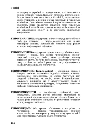  
 113344
прошарку – українці за походженням, які мешкають в
інших країнах, “зрусифіковані” українці, представники
інших етносів, що мешкають в Україні й, не втрачаючи
своєї етнічності, у певних виявах перебрали і українську
етнічність. До етнічних категорій варто зараховувати тих
індивідів, котрі практично втратили свою українську
етнічність і лише їх походження вказує на їх належність
до українського етносу, а їх етнічність виявляється
ситуативно.
ЕТНОСЕМАНТИКА (від грецьк. ethnos – народ; semantikos –
той, що позначає) – галузь семантики, яка вивчає
специфіку значень компонентів мовного коду різних
етнолінгвокультурних спільнот.
ЕТНОСЕМІОТИКА (від грецьк. ethnos – народ; simion – знак,
ознака) – наука, яка вивчає “неочевидний рівень”
людської культури, тобто, вона досліджує частину
знакових систем того чи того явища, властивого тому чи
тому суспільству, зміст і роль яких не усвідомлюються
самими членами цього суспільства.
ЕТНОСИМВОЛІЗМ (переніалізм) – концепція, згідно з
котрою етнічна належність індивіда лежить в основі
виникнення націоналізму, на якому базуються такі
людські спільноти, як нація, етнос. Етнонаціональні
спільноти виникали ще у доіндустріальну епоху з
спільними елементами культури, історичною пам’яттю,
міфами, символами, цінностями.
ЕТНОСИМВОЛІСТИ – дослідники етнічності, яких,
передовсім, цікавить рівень стійкості, мінливості та
можливостей відродження етнічних спільнот (етносів), а
також роль етнічного минулого у формуванні сучасних
етнокультурних спільнот.
ЕТНОСИНДРОМ (від грецьк. sindromon – на рівних, в
узгодженні) – мережа типологізованих етнічних
стереотипів, яка поширена у тому чи тому суспільстві й
яка сприймається членами цього суспільства.
 