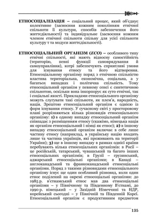  
113355
ЕТНОСОЦІАЛІЗАЦІЯ – соціальний процес, який об’єднує
колективне (засвоєння кожним поколінням етнічної
спільноти її культури, способів забезпечення його
життєдіяльності) та індивідуальне (засвоєння кожним
членом етнічної спільноти спільну для усієї спільноти
культуру т та модуси життєдіяльності).
ЕТНОСОЦІАЛЬНИЙ ОРГАНІЗМ (ЕСО) – особливого типу
етнічні спільності, які мають відносну самостійність
(територію, певні функції самоврядування й
самоуправління), котрі забезпечують сприятливі умови
для існування етносу та його відтворення.
Етносоціальному організму поряд з етнічною спільністю
властива територіальна, економічна, соціальна, а у
багатьох випадках і політична спільність. Тому
етносоціальний організм у певному сенсі є синтетичною
спільнотою, оскільки вона інкорпорує як суто етнічні, так
і соціальні якості. Прикладами етносоціального організму
можуть слугувати такі спільноти, як плем’я, народність,
нація. Зрештою етносоціальний організм є однією із
форм існування етносу. У сучасному світі у просторовому
плані розрізняються кілька різновидів етносоціального
організму: 1) в одному випадку етносоціальний організм
співпадає з розміщенням етносу (скажімо, німецька нація
як організм етносоціальний і німці як етнос); 2) в іншому
випадку етносоціальний організм включає в себе лише
частину етносу (наприклад, в українську націю входить
лише та частина українців, які проживають на території
України); 3) ще в іншому випадку в рамках однієї країни
перебувають кілька етносоціальних організмів: в Росії –
це російській, татарський, чувашський та багато інших
етносоціальних організмів; в Грузії – грузинський,
аджарський етносоціальні організми; в Канаді –
англоканадський та франкоканадський етносоціальні
організми. Поряд з такими різновидами етносоціального
організму існує ще один особливий різновид, коли один
етнос поділений на окремі етносоціальні організми: до
1985 р. в’єтнамський етнос мав два етносоціальні
організми – у Північному та Південному В’єтнамі, до
1990 р. німецький – у Західній Німеччині та НДР,
корейський сьогодні – у Північній та Південній Кореї.
Етносоціальний організм є продуктивним предметом
 