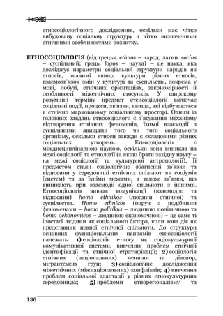  
 113366
етносоціологічного дослідження, оскільки має чітко
вибудовану соціальну структуру з чітко визначеними
етнічними особливостями розвитку.
ЕТНОСОЦІОЛОГІЯ (від грецьк. ethnos – народ; латин. socius
– суспільний; грець. logos – наука) – це наука, яка
досліджує параметри соціальної структури народів як
етносів, значимі явища культури різних етносів,
взаємозв’язок змін у культурі та суспільстві, зокрема у
мові, побуті, етнічних орієнтаціях, закономірності й
особливості міжетнічних стосунків. У широкому
розумінні терміну предмет етенсоціології включає
соціальні події, процеси, зв’язки, явища, які відбуваються
в етнічно маркованому соціальному просторі. Одним із
головних завдань етносоціології є з’ясування механізму
відтворення етнічних феноменів, їхньої взаємодії з
суспільними явищами того чи того соціального
організму, оскільки етноси завжди є складовими різних
соціальних утворень. Етносоціологія є
міждисциплінарною наукою, оскільки вона виникла на
межі соціології та етнології (а якщо брати західну науку –
на межі соціології та культурної антропології). Її
предметом стали соціологічно збагненні зв’язки та
відносини у середовищі етнічних спільнот як соціумів
(систем) та за їхніми межами, а також зв’язки, що
виникають при взаємодії одної спільноти з іншими.
Етносоціологія вивчає комунікації (взаємодію та
відносини) homo ethnikos (людини етнічної) та
суспільства. Homo ethnikos (поруч з подібними
феноменами – homo politikus – людиною політичною та
homo oekonomicos – людиною економічною) – це саме ті
іпостасі людини як соціального àктора, коли вона діє як
представник певної етнічної спільноти. До структури
основних функціональних напрямів етносоціології
належать: 1) соціологія етносу як соціокультурної
комунікативної системи, вивчення проблем етнічної
ідентифікації та етнічної стратифікації; 2) соціологія
етнічних (національних) меншин та діаспор,
мігрантських груп; 3) соціологічне дослідження
міжетнічних (міжнаціональних) конфліктів; 4) вивчення
проблем соціальної адаптації у різних етнокультурних
середовищах; 5) проблеми етнорегіоналізму та
 