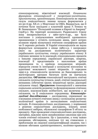  
113377
етносепаратизму, міжетнічної взаємодії. Основними
функціями етносоціології є теоретико-когнітивна,
прогностична, просвітницька. Етносоціологія як окрема
галузь соціологічного знання почала формуватися у
20-30-ті рр. ХХ ст. у Німеччині та США. Вважається, що її
початки були закладені у класичній праці У. Томаса та
Ф. Знанецького “Польський селянин в Європі та Америці”
(1918 р.). На території колишнього Радянського Союзу
вона виокремлюється у 1960-1970-ті рр., що було
пов’язано з усвідомленням необхідності адекватного
проникнення у сутність суспільних явищ, зміст котрих
великою мірою визначався етнічною специфікою країни
чи її окремих регіонів. В Україні етносоціологія як наука
формується починаючи з кінця 1980-х р. і зосереджує
увагу на дослідженнях поліетнічного характеру
українського суспільства; статусу українського етносу й
етнічних меншин та їх взаємодії, етносоціальних процесів
у їхньому середовищі; української діаспори, зокрема,
взаємодії її представників з населенням країни
проживання та з країною походження; міграцій,
передусім умови їх інтеграції у суспільстві поселення та
адаптивні можливості самих мігрантів. З середини
1990-х р. етносоціологія включена до бакалаврських та
магістерських програм багатьох вузів як навчальна
дисципліна. Об’єктом етносоціології виступають етнічні
спільноти суспільства (етноси, нації, етнічні (національні)
меншини; субетнічні групи; мігрантські групи; діаспорні
спільноти тощо). Предметом етносоціології є вивчення
соціальних аспектів розвитку та функціонування етнічних
спільнот, взаємозв’язків особистості, що включена у ці
спільноти, та її соціального середовища. Етносоціо-
логічні дослідження – дослідження, спрямовані на
з’ясування сутності етнічних явищ у суспільному розвитку
поліетнічної країни із застосуванням соціологічних
методів. В етносоціологічних дослідженнях, у порівнянні
з рештою соціологічних досліджень, існують певні
особливості вибірки, обумовлені специфікою її об’єкту та
предмету. При проведенні етносоціологічних досліджень,
звичайно, важливо мати якнайповніше уявлення про усіх
членів етнічної спільноти. Це є ідеальною, а тому важко
досяжною, обставиною, оскільки тут ми стикаємося з
проблемами як свідомої самоідентифікації людини, так і
низкою обставин адміністративного, політико-правового
 