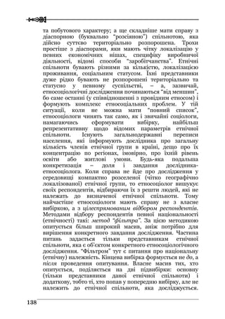  
 113388
та побутового характеру; а ще складніше мати справу з
діаспорною (буквально “розсіяною”) спільнотою, яка
дійсно суттєво територіально розпорошена. Трохи
простіше з діаспорами, яки мають чітку локалізацію у
певних економічних нішах, специфіку виробничої
діяльності, відомі способи “заробітчанства”. Етнічні
спільноти бувають різними за кількістю, локалізацією
проживання, соціальним статусом. Їхні представники
дуже рідко бувають не розпорошені територіально та
статусно у певному суспільстві, – а, зазвичай,
етносоціологічні дослідження починаються “від меншин”,
бо саме останні (у співвідношенні з провідним етносом) і
формують комплекс етносоціальних проблем. У тій
ситуації, коли не можна мати “повний список”,
етносоціологи чинять так само, як і звичайні соціологи,
намагаючись сформувати вибірку, найбільш
репрезентативну щодо відомих параметрів етнічної
спільноти. Існують загальнодержавні переписи
населення, які інформують дослідника про загальну
кількість членів етнічної групи в країні, дещо про їх
концентрацію по регіонах, імовірно, про їхній рівень
освіти або житлові умови. Будь-яка подальша
конкретизація – доля і завдання дослідника-
етносоціолога. Коли справа не йде про дослідження у
середовищі компактно розселеної (чітко географічно
локалізованої) етнічної групи, то етносоціолог вишукує
своїх респондентів, відбираючи їх з решти людей, які не
належать до визначеної етнічної спільноти. Тому
найчастіше етносоціологи мають справу не з власне
вибіркою, а з цілеспрямованим відбором респондентів.
Методами відбору респондентів певної національності
(етнічності) такі: метод “фільтра”. За цією методикою
опитується більш широкий масив, аніж потрібно для
вирішення конкретного завдання дослідження. Частина
питань задається тільки представникам етнічної
спільноти, яка є об’єктом конкретного етносоціологічного
дослідження. “Фільтром” тут є питання про національну
(етнічну) належність. Кінцева вибірка формується не до, а
після проведення опитування. Власне масив тих, хто
опитується, поділяється на дві підвибірки: основну
(тільки представники даної етнічної спільноти) і
додаткову, тобто ті, хто попав у попередню вибірку, але не
належить до етнічної спільноти, яка досліджується.
 