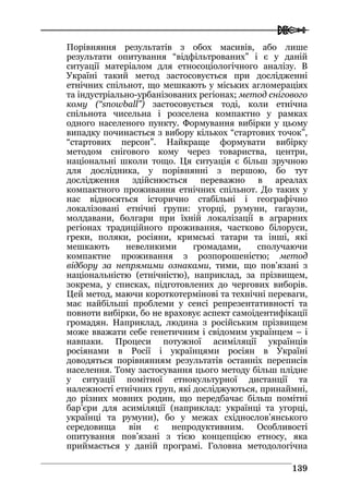  
113399
Порівняння результатів з обох масивів, або лише
результати опитування “відфільтрованих” і є у даній
ситуації матеріалом для етносоціологічного аналізу. В
Україні такий метод застосовується при дослідженні
етнічних спільнот, що мешкають у міських агломераціях
та індустріально-урбанізованих регіонах; метод снігового
кому (“snowball”) застосовується тоді, коли етнічна
спільнота чисельна і розселена компактно у рамках
одного населеного пункту. Формування вибірки у цьому
випадку починається з вибору кількох “стартових точок”,
“стартових персон”. Найкраще формувати вибірку
методом снігового кому через товариства, центри,
національні школи тощо. Ця ситуація є більш зручною
для дослідника, у порівнянні з першою, бо тут
дослідження здійснюється переважно в ареалах
компактного проживання етнічних спільнот. До таких у
нас відносяться історично стабільні і географічно
локалізовані етнічні групи: угорці, румуни, гагаузи,
молдавани, болгари при їхній локалізації в аграрних
регіонах традиційного проживання, частково білоруси,
греки, поляки, росіяни, кримські татари та інші, які
мешкають невеликими громадами, сполучаючи
компактне проживання з розпорошеністю; метод
відбору за непрямими ознаками, тими, що пов’язані з
національністю (етнічністю), наприклад, за прізвищем,
зокрема, у списках, підготовлених до чергових виборів.
Цей метод, маючи короткотермінові та технічні переваги,
має найбільші проблеми у сенсі репрезентативності та
повноти вибірки, бо не враховує аспект самоідентифікації
громадян. Наприклад, людина з російським прізвищем
може вважати себе генетичним і свідомим українцем – і
навпаки. Процеси потужної асиміляції українців
росіянами в Росії і українцями росіян в Україні
доводяться порівнянням результатів останніх переписів
населення. Тому застосування цього методу більш плідне
у ситуації помітної етнокультурної дистанції та
належності етнічних груп, які досліджуються, принаймні,
до різних мовних родин, що передбачає більш помітні
бар’єри для асиміляції (наприклад: українці та угорці,
українці та румуни), бо у межах східнослов’янського
середовища він є непродуктивним. Особливості
опитування пов’язані з тією концепцією етносу, яка
приймається у даній програмі. Головна методологічна
 