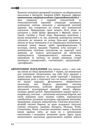  
 1144
Виняток складають резервації туземного чи аборигенного
населення в Австралії, Америці (США, Канада), Африці;
автономна національність (громадянськість) –
цим терміном у західній етнологічній та
етносоціологічній науковій літературі називають
домінантну етнічну спільноту у автономній етнічній
державі, яка утворилася на основі цієї домінантної
спільноти. Прикладами такої можуть бути німці як
спільнота у своїй країні, французи у Франції, греки у
Греції, італійці в Італії тощо. Важливим моментом у
цьому визначенні є те, що, зазвичай, домінантна етнічна
спільнота не входила до складу будь-якої держави й
ніколи не була меншиною й не піддавалася іноетнічному
впливові таким чином, щоби трансформувалися її
культура, звичаї, традиції. Українці, хоча сьогодні і є
домінантною етнічною спільнотою на території своєї
держави, не можуть розглядатися як автономна
національність (громадянськість), оскільки вони,
принаймні, їх частина, на різних відтинках історії
зазнавали «мадяризації», «полонізації», «румунізації»,
«русифікації».
АВТОХТОННЕ НАСЕЛЕННЯ (від грецьк. avtos – сам; той,
що виник на місці проживання) – термін, що вживається
для означення: 1) населення, яке (або його предки) з
давніх-давен проживало на даній території і відіграло
вирішальну роль у етногенезі того чи іншого народу (тих
чи інших народів); 2) туземного, аборигенного
населення, яке зберігає традиційні системи
життєзабезпечення, особливі форми господарської
діяльності, культурницькі традиції, звичаї, обряди,
сповідує древні релігії. Представниками першої групи є,
наприклад, слов’яни — автохтонне населення Європи, яке
своїм корінням сягає часових глибин, вирізняється
самобутньою духовною культурою, народними звичаями,
традиціями, власним менталітетом. Слов’яни розселені у
великій частині Європи, де вони складають титульну
етнічну спільноту, скажімо, Білорусь, Польща, Росія,
Словаччина, Чехія. Слов’яни мешкають також у багатьох
інших країнах світу, де вони не є автохтонним
населенням і складають меншинні групи. Другу групу
автохтонного населення представляють корінні жителі
 