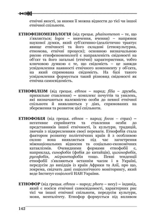  
 114422
етнічні якості, за якими її можна віднести до тієї чи іншої
етнічної спільноти.
ЕТНОФЕНОМЕНОЛОГІЯ (від грецьк. phainomenon – те, що
з’являється; logos – вивчення, вчення) – напрямок
наукової думки, який суб’єктивно-ідеалістично трактує
явище етнічності та його складові (етнокультурна,
етномова, етнічні процеси); основною визначальною
рисою етнофеноменології є направленість свідомості на
об’єкт та його загальні (етнічні) характеристики, тобто
ключовою думкою є те, що свідомість – це завжди
усвідомлення наявності етнічного компоненту у об’єкта,
на який спрямована свідомість. На базі такого
усвідомлення формується такий різновид свідомості як
етнічна самосвідомість.
ЕТНОФІЛІЗМ (від грецьк. ethnos – народ; filia – дружба,
прихильне ставлення) – комплекс почуттів та уявлень,
які визначаються належністю особи до певної етнічної
спільноти й виявляються у діях, спрямованих на
збереження та розвиток цієї спільноти.
ЕТНОФОБІЯ (від грецьк. ethnos – народ; fovos – страх) –
негативне сприйняття та ставлення особи до
представників іншої етнічності, їх культури, традицій,
звичаїв з підкресленням своєї переваги. Етнофобія стала
фактором розвитку поліетнічних країн й з особливою
силою вона виявляється під час загострення
міжнаціональних відносин та соціально-економічних
катаклізмів. Очевидними формами етнофобії є,
наприклад, синофобія (фобія до китайців), циганофобія,
русофобія, мігрантофобія тощо. Певні тенденції
етнофобії з’являються останнім часом і в Україні,
передусім до вихідців із країн Африки та Азії, про що,
зокрема, свідчать дані соціологічного моніторингу, який
веде Інститут соціології НАН України.
ЕТНОФОР (від грецьк. ethnos – народ; phoro – несу) – індивід,
який є носієм етнічної самосвідомості, характерних рис
тієї чи іншої етнічної спільноти, передусім культури,
мови, менталітету. Етнофор формується під впливом
 