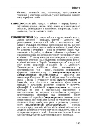  
114433
багатьох чинників, але, насамперед культурницьких
традицій й етнічного довкілля, у яких впродовж певного
часу перебуває особа.
ЕТНОХОРОНІМ (від грецьк. – ethnos – народ; khoros –
місцевість; onoma – назва, ім’я) – назва мешканців певної
місцини, співвідносне з топонімом, наприклад, Львів –
львів’яни, Одеса – одесити тощо.
ЕТНОЦЕНТРИЗМ (від грецьк. ethnos – група, плем’я, народ;
латин. centrum – осередок, центр) – ідеологія, яка,
розглядаючи довколишній світ з перспективи своєї
власної культури, утверджує переконання про те, що своя
раса чи то етнічна група є найважливішою і деякі або ж
усі аспекти її культури – вищі за культуру інших груп;
властивість індивіда, етнічних спільнот сприймати та
оцінювати явища довколишнього світу через призму своєї
етнічності. У цьому випадку етноцентризм є складовою
частиною етнічної самосвідомості представника певної
етнічної спільноти. Термін “етноцентризм” у науковий
обіг ввели соціологи В. Самнер та Л. Гумплович.
Етноцентризм найбільш чітко виявляється у
протиставленні “ми – вони”. Найбільш поширеними
формами етноцентризму є: американоцентризм
(американська винятковість) – ідеологія, яка
возвеличує Сполучені Штати й обґрунтовує їх спеціальну
місію і місце у сучасному світі; афроцентризм –
ідеологія, яка підкреслює важливість африканських
народів у сучасному розвитку, зокрема у культурі,
філософії й цивілізації; євроцентризм – система
поглядів на світ з європейської перспективи з
наголошенням на перевазі європейських культурно-
цивілізаційних цінностей над цінностями інших
континентів і народів; сіноцентризм – етноцентрична
перспектива, що розглядає Китай як унікальне явище й
відводить йому домінуючу роль у розвитку сучасного
світу; толерантний етноцентризм – система
поглядів представників тієї чи тієї етнічної спільноти на
людське довкілля з точки зору своєї спільноти, однак не
підкреслює перевагу своєї спільноти над іншими й може
слугувати підґрунтям для безконфліктної взаємодії.
 