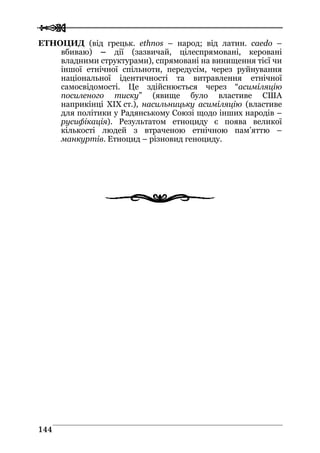  
 114444
ЕТНОЦИД (від грецьк. ethnos – народ; від латин. caedo –
вбиваю) – дії (зазвичай, цілеспрямовані, керовані
владними структурами), спрямовані на винищення тієї чи
іншої етнічної спільноти, передусім, через руйнування
національної ідентичності та витравлення етнічної
самосвідомості. Це здійснюється через “асиміляцію
посиленого тиску” (явище було властиве США
наприкінці XIX ст.), насильницьку асиміляцію (властиве
для політики у Радянському Союзі щодо інших народів –
русифікація). Результатом етноциду є поява великої
кількості людей з втраченою етнічною пам’яттю –
манкуртів. Етноцид – різновид геноциду.
 