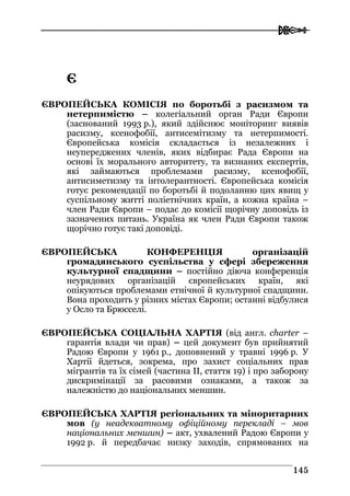  
114455
ЄЄ
ЄВРОПЕЙСЬКА КОМІСІЯ по боротьбі з расизмом та
нетерпимістю – колегіальний орган Ради Європи
(заснований 1993 р.), який здійснює моніторинг виявів
расизму, ксенофобії, антисемітизму та нетерпимості.
Європейська комісія складається із незалежних і
неупереджених членів, яких відбирає Рада Європи на
основі їх морального авторитету, та визнаних експертів,
які займаються проблемами расизму, ксенофобії,
антисиметизму та інтолерантності. Європейська комісія
готує рекомендації по боротьбі й подоланню цих явищ у
суспільному житті поліетнічних країн, а кожна країна –
член Ради Європи – подає до комісії щорічну доповідь із
зазначених питань. Україна як член Ради Європи також
щорічно готує такі доповіді.
ЄВРОПЕЙСЬКА КОНФЕРЕНЦІЯ організацій
громадянського суспільства у сфері збереження
культурної спадщини – постійно діюча конференція
неурядових організацій європейських країн, які
опікуються проблемами етнічної й культурної спадщини.
Вона проходить у різних містах Європи; останні відбулися
у Осло та Брюсселі.
ЄВРОПЕЙСЬКА СОЦІАЛЬНА ХАРТІЯ (від англ. charter –
гарантія влади чи прав) – цей документ був прийнятий
Радою Європи у 1961 р., доповнений у травні 1996 р. У
Хартії йдеться, зокрема, про захист соціальних прав
мігрантів та їх сімей (частина II, стаття 19) і про заборону
дискримінації за расовими ознаками, а також за
належністю до національних меншин.
ЄВРОПЕЙСЬКА ХАРТІЯ регіональних та міноритарних
мов (y неадекватному офіційному перекладі – мов
національних меншин) – акт, ухвалений Радою Європи у
1992 р. й передбачає низку заходів, спрямованих на
 