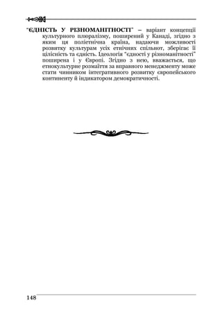  
 114488
“ЄДНІСТЬ У РІЗНОМАНІТНОСТІ” – варіант концепції
культурного плюралізму, поширений у Канаді, згідно з
яким ця поліетнічна країна, надаючи можливості
розвитку культурам усіх етнічних спільнот, зберігає її
цілісність та єдність. Ідеологія “єдності у різноманітності”
поширена і у Європі. Згідно з нею, вважається, що
етнокультурне розмаїття за вправного менеджменту може
стати чинником інтегративного розвитку європейського
континенту й індикатором демократичності.
 