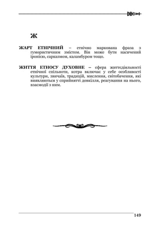  
114499
ЖЖ
ЖАРТ ЕТНІЧНИЙ – етнічно маркована фраза з
гумористичним змістом. Він може бути насичений
іронією, сарказмом, каламбуром тощо.
ЖИТТЯ ЕТНОСУ ДУХОВНЕ – сфера життєдіяльності
етнічної спільноти, котра включає у себе особливості
культури, звичаїв, традицій, мислення, світобачення, які
виявляються у сприйнятті довкілля, реагування на нього,
взаємодії з ним.
 