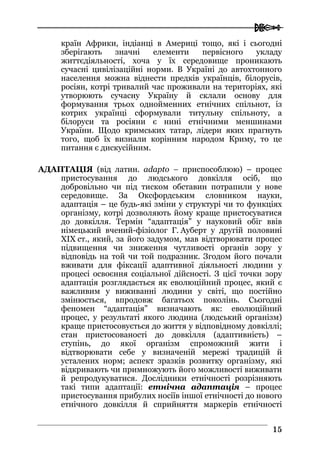  
1155
країн Африки, індіанці в Америці тощо, які і сьогодні
зберігають значні елементи первісного укладу
життєдіяльності, хоча у їх середовище проникають
сучасні цивілізаційні норми. В Україні до автохтонного
населення можна віднести предків українців, білорусів,
росіян, котрі тривалий час проживали на територіях, які
утворюють сучасну Україну й склали основу для
формування трьох однойменних етнічних спільнот, із
котрих українці сформували титульну спільноту, а
білоруси та росіяни є нині етнічними меншинами
України. Щодо кримських татар, лідери яких прагнуть
того, щоб їх визнали корінним народом Криму, то це
питання є дискусійним.
АДАПТАЦІЯ (від латин. adapto – приспособлюю) – процес
пристосування до людського довкілля осіб, що
добровільно чи під тиском обставин потрапили у нове
середовище. За Оксфордським словником науки,
адаптація – це будь-які зміни у структурі чи то функціях
організму, котрі дозволяють йому краще пристосуватися
до довкілля. Термін “адаптація” у науковий обіг ввів
німецький вчений-фізіолог Г. Ауберт у другій половині
XIX ст., який, за його задумом, мав відтворювати процес
підвищення чи зниження чутливості органів зору у
відповідь на той чи той подразник. Згодом його почали
вживати для фіксації адаптивної діяльності людини у
процесі освоєння соціальної дійсності. З цієї точки зору
адаптація розглядається як еволюційний процес, який є
важливим у виживанні людини у світі, що постійно
змінюється, впродовж багатьох поколінь. Сьогодні
феномен “адаптація” визначають як: еволюційний
процес, у результаті якого людина (людський організм)
краще пристосовується до життя у відповідному довкіллі;
стан пристосованості до довкілля (адаптивність) –
ступінь, до якої організм спроможний жити і
відтворювати себе у визначеній мережі традицій й
усталених норм; аспект зразків розвитку організму, які
відкривають чи примножують його можливості виживати
й репродукуватися. Дослідники етнічності розрізняють
такі типи адаптації: етнічна адаптація – процес
пристосування прибулих носіїв іншої етнічності до нового
етнічного довкілля й сприйняття маркерів етнічності
 