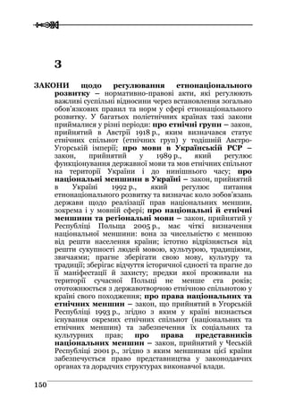  
 115500
ЗЗ
ЗАКОНИ щодо регулювання етнонаціонального
розвитку – нормативно-правові акти, які регулюють
важливі суспільні відносини через встановлення зогально
обов’язкових правил та норм у сфері етнонаціонального
розвитку. У багатьох поліетнічних країнах такі закони
приймалися у різні періоди: про етнічні групи – закон,
прийнятий в Австрії 1918 р., яким визначався статус
етнічних спільнот (етнічних груп) у тодішній Австро-
Угорській імперії; про мови в Українській РСР –
закон, прийнятий у 1989 р., який регулює
функціонування державної мови та мов етнічних спільнот
на території України і до нинішнього часу; про
національні меншини в Україні – закон, прийнятий
в Україні 1992 р., який регулює питання
етнонаціонального розвитку та визначає коло зобов’язань
держави щодо реалізації прав національних меншин,
зокрема і у мовній сфері; про національні й етнічні
меншини та регіональні мови – закон, прийнятий у
Республіці Польща 2005 р., має чіткі визначення
національної меншини: вона за чисельністю є меншою
від решти населення країни; істотно відрізняється від
решти сукупності людей мовою, культурою, традиціями,
звичаями; прагне зберігати свою мову, культуру та
традиції; зберігає відчуття історичної єдності та прагне до
її маніфестації й захисту; предки якої проживали на
території сучасної Польщі не менше ста років;
ототожнюється з державотворчою етнічною спільнотою у
країні свого походження; про права національних та
етнічних меншин – закон, що прийнятий в Угорській
Республіці 1993 р., згідно з яким у країні визнається
існування окремих етнічних спільнот (національних та
етнічних меншин) та забезпечення їх соціальних та
культурних прав; про права представників
національних меншин – закон, прийнятий у Чеській
Республіці 2001 р., згідно з яким меншинам цієї країни
забезпечується право представництва у законодавчих
органах та дорадчих структурах виконавчої влади.
 