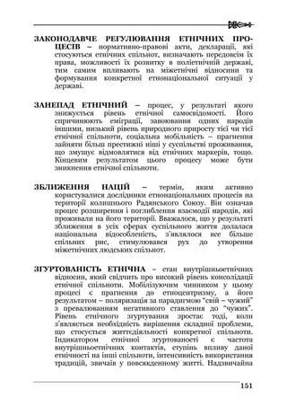  
115511
ЗАКОНОДАВЧЕ РЕГУЛЮВАННЯ ЕТНІЧНИХ ПРО-
ЦЕСІВ – нормативно-правові акти, декларації, які
стосуються етнічних спільнот, визначають передовсім їх
права, можливості їх розвитку в поліетнічній державі,
тим самим впливають на міжетнічні відносини та
формування конкретної етнонаціональної ситуації у
державі.
ЗАНЕПАД ЕТНІЧНИЙ – процес, у результаті якого
знижується рівень етнічної самосвідомості. Його
спричинюють еміграції, завоювання одних народів
іншими, низький рівень природного приросту тієї чи тієї
етнічної спільноти, соціальна мобільність – прагнення
зайняти більш престижні ніші у суспільстві проживання,
що змушує відмовлятися від етнічних маркерів, тощо.
Кінцевим результатом цього процесу може бути
зникнення етнічної спільноти.
ЗБЛИЖЕННЯ НАЦІЙ – термін, яким активно
користувалися дослідники етнонаціональних процесів на
території колишнього Радянського Союзу. Він означав
процес розширення і поглиблення взаємодії народів, які
проживали на його території. Вважалося, що у результаті
зближення в усіх сферах суспільного життя долалася
національна відособленість, з’являлося все більше
спільних рис, стимулювався рух до утворення
міжетнічних людських спільнот.
ЗГУРТОВАНІСТЬ ЕТНІЧНА – стан внутрішньоетнічних
відносин, який свідчить про високий рівень консолідації
етнічної спільноти. Мобілізуючим чинником у цьому
процесі є прагнення до етноцентризму, а його
результатом – поляризація за парадигмою “свій – чужий”
з превалюванням негативного ставлення до “чужих”.
Рівень етнічного згуртування зростає тоді, коли
з’являється необхідність вирішення складної проблеми,
що стосується життєдіяльності конкретної спільноти.
Індикатором етнічної згуртованості є частота
внутрішньоетнічних контактів, ступінь впливу даної
етнічності на інші спільноти, інтенсивність використання
традицій, звичаїв у повсякденному житті. Надзвичайна
 