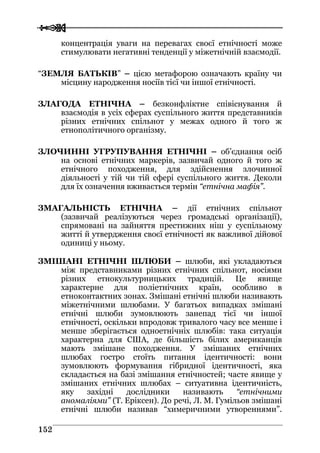  
 115522
концентрація уваги на перевагах своєї етнічності може
стимулювати негативні тенденції у міжетнічній взаємодії.
“ЗЕМЛЯ БАТЬКІВ” – цією метафорою означають країну чи
місцину народження носіїв тієї чи іншої етнічності.
ЗЛАГОДА ЕТНІЧНА – безконфліктне співіснування й
взаємодія в усіх сферах суспільного життя представників
різних етнічних спільнот у межах одного й того ж
етнополітичного організму.
ЗЛОЧИННІ УГРУПУВАННЯ ЕТНІЧНІ – об’єднання осіб
на основі етнічних маркерів, зазвичай одного й того ж
етнічного походження, для здійснення злочинної
діяльності у тій чи тій сфері суспільного життя. Деколи
для їх означення вживається термін “етнічна мафія”.
ЗМАГАЛЬНІСТЬ ЕТНІЧНА – дії етнічних спільнот
(зазвичай реалізуються через громадські організації),
спрямовані на зайняття престижних ніш у суспільному
житті й утвердження своєї етнічності як важливої дійової
одиниці у ньому.
ЗМІШАНІ ЕТНІЧНІ ШЛЮБИ – шлюби, які укладаються
між представниками різних етнічних спільнот, носіями
різних етнокультурницьких традицій. Це явище
характерне для поліетнічних країн, особливо в
етноконтактних зонах. Змішані етнічні шлюби називають
міжетнічними шлюбами. У багатьох випадках змішані
етнічні шлюби зумовлюють занепад тієї чи іншої
етнічності, оскільки впродовж тривалого часу все менше і
менше зберігається одноетнічніх шлюбів: така ситуація
характерна для США, де більшість білих американців
мають змішане походження. У змішаних етнічних
шлюбах гостро стоїть питання ідентичності: вони
зумовлюють формування гібридної ідентичності, яка
складається на базі змішання етнічностей; часте явище у
змішаних етнічних шлюбах – ситуативна ідентичність,
яку західні дослідники називають “етнічними
аномаліями” (Т. Еріксен). До речі, Л. М. Гумільов змішані
етнічні шлюби називав “химеричними утвореннями”.
 