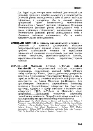  
115533
Дж. Беррі подає чотири типи етнічної ідентичності для
нащадків змішаних шлюбів: моноетнічна ідентичність
(високий рівень співвіднесення себе зі своєю етнічною
спільнотою і відсутність, або ж низький рівень
присутності “чужої” ідентичності); моноетнічна
ідентичність з “чужою” етнічною спільнотою; біетнічна
ідентичність (високий рівень співвіднесення себе з
двома етнічними спільнотами); маргінальна етнічна
ідентичність (низький рівень співвіднесення себе з
обидвими етнічними спільнотами, або ж навіть
відсутність цього співвіднесення.
ЗМІШАНІ КОМІСІЇ з питань національних меншин –
(зазвичай, у практиці двосторонніх відносин
східноєвропейських держав) органи для обговорення
проблем національних меншин та вироблення
рекомендацій урядам по поліпшенню їх політики у цьому
питанні (наприклад, українсько-румунська комісія,
українсько-словацька комісія, українсько-угорська
комісія).
ЗНАНЕЦЬКІ Флоріан Вітольд (Florian Witold
Znaniecki) – американський соціолог польського
походження, етносоціолог, філософ (1882–1958 рр.);
освіту здобував у Женеві, Цюріху; докторську дисертацію
захистив у Ягеллонському університеті у Кракові; у 1914 р.
переїхав до Чикаго; очолював соціологічний факультет в
Університеті ім. Адама Міцкевіча (м. Познань); був
організатором Польського соціологічного інституту;
викладав у Колумбійському університеті (м. Нью-Йорк,
1931-1933, 1939 рр.); з 1939 р. викладав в Іллінойському
університеті (США, м. Урбана та Шампейн). Поле
професійної діяльності: емпірична соціологія;
гуманістична соціологія; біографічний метод в соціології;
культурологія; іммігрантознавство; етносоціологія.
Вибрані праці: The Polish Peasant in Europe and America (with William I.
Thomas), 5 vols., 19l8-1920; Cultural Reality. – Chicago, 1919; The Laws of Social
Psychology. – Warsaw-Kraków-Poznań, 1926; Social Actions. – New-York, 1936;
Cultural Sciences. Their Origin Development. – Urbana, 1952; Modern
Nationalities. – Urbana, 1952; Social Relations and Social Roles. – San Franciscо,
1965; The Social Role of the University Student. – Poznań, 1994.
 
