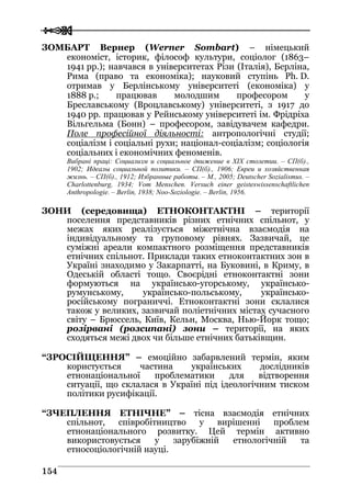  
 115544
ЗОМБАРТ Вернер (Werner Sombart) – німецький
економіст, історик, філософ культури, соціолог (1863–
1941 рр.); навчався в університетах Різи (Італія), Берліна,
Рима (право та економіка); науковий ступінь Ph. D.
отримав у Берлінському університеті (економіка) у
1888 р.; працював молодшим професором у
Бреславському (Вроцлавському) університеті, з 1917 до
1940 рр. працював у Рейнському університеті ім. Фрідріха
Вільгельма (Бонн) – професором, завідувачем кафедри.
Поле професійної діяльності: антропологічні студії;
соціалізм і соціальні рухи; націонал-соціалізм; соціологія
соціальних і економічних феноменів.
Вибрані праці: Социализм и социальное движение в XIX столетии. – СП(б).,
1902; Идеалы социальной политики. – СП(б)., 1906; Евреи и хозяйственная
жизнь. – СП(б)., 1912; Избранные работы. – М., 2005; Deutscher Sozialismus. –
Charlottenburg, 1934; Vom Menschen. Versuch einer geisteswissenschaftlichen
Anthropologie. – Berlin, 1938; Noo-Soziologie. – Berlin, 1956.
ЗОНИ (середовища) ЕТНОКОНТАКТНІ – території
поселення представників різних етнічних спільнот, у
межах яких реалізується міжетнічна взаємодія на
індивідуальному та груповому рівнях. Зазвичай, це
суміжні ареали компактного розміщення представників
етнічних спільнот. Приклади таких етноконтактних зон в
Україні знаходимо у Закарпатті, на Буковині, в Криму, в
Одеській області тощо. Своєрідні етноконтактні зони
формуються на українсько-угорському, українсько-
румунському, українсько-польському, українсько-
російському пограниччі. Етноконтактні зони склалися
також у великих, зазвичай поліетнічних містах сучасного
світу – Брюссель, Київ, Кельн, Москва, Нью-Йорк тощо;
розірвані (розсипані) зони – території, на яких
сходяться межі двох чи більше етнічних батьківщин.
“ЗРОСІЙЩЕННЯ” – емоційно забарвлений термін, яким
користується частина українських дослідників
етнонаціональної проблематики для відтворення
ситуації, що склалася в Україні під ідеологічним тиском
політики русифікації.
“ЗЧЕПЛЕННЯ ЕТНІЧНЕ” – тісна взаємодія етнічних
спільнот, співробітництво у вирішенні проблем
етнонаціонального розвитку. Цей термін активно
використовується у зарубіжній етнологічній та
етносоціологічній науці.
 