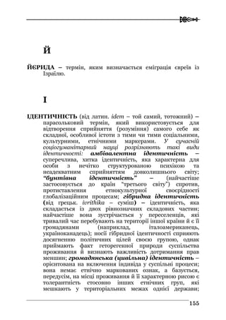  
115555
ЙЙ
ЙЄРИДА – термін, яким визначається еміграція євреїв із
Ізраїлю.
ІІ
ІДЕНТИЧНІСТЬ (від латин. idem – той самий, тотожний) –
парасольковий термін, який використовується для
відтворення сприйняття (розуміння) самого себе як
складної, особливої істоти з тими чи тими соціальними,
культурними, етнічними маркерами. У сучасній
соціогуманітарний науці розрізняють такі види
ідентичності: амбівалентна ідентичність –
суперечлива, хитка ідентичність, яка характерна для
особи з нечітко структурованою психікою та
неадекватним сприйняттям довколишнього світу;
“бунтівна ідентичність” – (найчастіше
застосовується до країн “третього світу”) спротив,
протиставлення етнокультурної своєрідності
глобалізаційним процесам; гібридна ідентичність
(від грецьк. ivrithika – суміш) – ідентичність, яка
складається із двох рівнозначних складових частин;
найчастіше вона зустрічається у переселенців, які
тривалий час перебувають на території іншої країни й є її
громадянами (наприклад, італоамериканець,
україноканадець); носії гібридної ідентичності сприяють
досягненню політичних цілей своєю групою, однак
приймають факт геторегенної природи суспільства
проживання й визнають важливість дотримання прав
меншин; громадянська (цивільна) ідентичність –
орієнтована на включення індивіда у суспільні процеси;
вона немає етнічно маркованих ознак, а базується,
передусім, на місці проживання й її характерною рисою є
толерантність стосовно інших етнічних груп, які
мешкають у територіальних межах однієї держави;
 