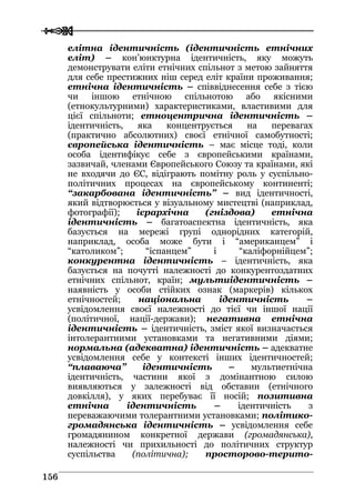  
 115566
елітна ідентичність (ідентичність етнічних
еліт) – кон’юнктурна ідентичність, яку можуть
демонструвати еліти етнічних спільнот з метою зайняття
для себе престижних ніш серед еліт країни проживання;
етнічна ідентичність – співвіднесення себе з тією
чи іншою етнічною спільнотою або якісними
(етнокультурними) характеристиками, властивими для
цієї спільноти; етноцентрична ідентичність –
ідентичність, яка концентрується на перевагах
(практично абсолютних) своєї етнічної самобутності;
європейська ідентичність – має місце тоді, коли
особа ідентифікує себе з європейськими країнами,
зазвичай, членами Європейського Союзу та країнами, які
не входячи до ЄС, відіграють помітну роль у суспільно-
політичних процесах на європейському континенті;
“закарбована ідентичність” – вид ідентичності,
який відтворюється у візуальному мистецтві (наприклад,
фотографії); ієрархічна (гніздова) етнічна
ідентичність – багатоаспектна ідентичність, яка
базується на мережі групі однорідних категорій,
наприклад, особа може бути і “американцем” і
“католиком”; “іспанцем” і “каліфорнійцем”;
конкурентна ідентичність – ідентичність, яка
базується на почутті належності до конкурентоздатних
етнічних спільнот, країн; мультиідентичність –
наявність у особи стійких ознак (маркерів) кількох
етнічностей; національна ідентичність –
усвідомлення своєї належності до тієї чи іншої нації
(політичної, нації-держави); негативна етнічна
ідентичність – ідентичність, зміст якої визначається
інтолерантними установками та негативними діями;
нормальна (адекватна) ідентичність – адекватне
усвідомлення себе у контексті інших ідентичностей;
“плаваюча” ідентичність – мультиетнічна
ідентичність, частини якої з домінантною силою
виявляються у залежності від обставин (етнічного
довкілля), у яких перебуває її носій; позитивна
етнічна ідентичність – ідентичність з
переважаючими толерантними установками; політико-
громадянська ідентичність – усвідомлення себе
громадянином конкретної держави (громадянська),
належності чи прихильності до політичних структур
суспільства (політична); просторово-терито-
 