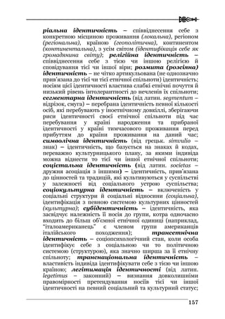  
115577
ріальна ідентичність – співвіднесення себе з
конкретною місциною проживання (локальна), регіоном
(регіональна), країною (геополітична), континентом
(континентальна), з усім світом (ідентифікація себе як
громадянина світу); релігійна ідентичність –
співвіднесення себе з тією чи іншою релігією й
сповідування тієї чи іншої віри; розмита (розсіяна)
ідентичність – не чітко артикульована (не однозначно
прив’язана до тієї чи тієї етнічної спільноти) ідентичність;
носіям цієї ідентичності властива слабкі етнічні почуття й
низький рівень інтолерантності до нечленів їх спільноти;
сегментарна ідентичність (від латин. segmentum –
відрізок, смуга) – перебрана ідентичність певної кількості
осіб, які перебувають у іноетнічному довкіллі, зберігаючи
риси ідентичності своєї етнічної спільноти під час
перебування у країні народження та прибраної
ідентичності у країні тимчасового проживання перед
прибуттям до країни проживання на даний час;
символічна ідентичність (від грецьк. simvulio –
знак) – ідентичність, що базується на знаках й кодах,
переважно культурницького плану, за якими індивіда
можна віднести то тієї чи іншої етнічної спільноти;
соцієтальна ідентичність (від латин. societas –
дружня асоціація з іншими) – ідентичність, прив’язана
до цінностей та традицій, які культивуються у суспільстві
у залежності від соціального устрою суспільства;
соціокультурна ідентичність – включеність у
соціальні структури й соціальні відносини (соціальна),
ідентифікація з певною системою культурних цінностей
(культурна); субідентичність – ідентичність, яка
засвідчує належність її носія до групи, котра одночасно
входить до більш об’ємної етнічної одиниці (наприклад,
“італоамериканець” є членом групи американців
італійського походження); трансетнічна
ідентичність – соціопсихологічний стан, коли особа
ідентифікує себе з соціальною чи то політичною
системою (структурою), яка значно ширша за її етнічну
спільноту; транснаціональна ідентичність –
властивість індивіда ідентифікувати себе з тією чи іншою
країною; легітимація ідентичності (від латин.
legetimus – законний) – визнання довколишніми
правомірності претендування носіїв тієї чи іншої
ідентичності на певний соціальний та культурний статус;
 