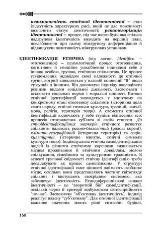 
 115588
невизначеність етнічної ідентичності – стан
(відсутність характерних рис), який не дає можливості
визначити статус ідентичності; рекатегорізація
ідентичності – процес, під час якого будь-яка спільна
надгрупова ідентичність виходить на перший план,
послаблюючи при цьому міжгрупову диференціацію й
підвищуючи позитивність міжгрупових установок.
ІДЕНТИФІКАЦІЯ ЕТНІЧНА (від латин. identifico –
ототожнення) – психологічний процес ототожнення,
когнітивне й емоційне уподібнення індивідом себе з
іншою особою, групою, етнічною спільнотою. Це процес
усвідомлення індивідом своєї належності до етнічної
групи, котрий виявляється у власній концепції “Я” щодо
стосунків з іншими. Він допомагає індивіду оволодівати
різними видами соціальної діяльності, засвоювати і
втілювати соціальні норми і моральні цінності. Витоки
етнічної ідентифікації знаходяться у минулому на
конкретному етапі етногенезу спільноти (історична доля
свого народу, етнічні символи культури, традиції, звичаї,
мова, релігія, територія тощо). А елементи етнічної
ідентифікації включають у себе ступінь віднесення всіх
процесів ототожнення суб’єкта зі своїм етносом. До
етноідентифікаційних маркерів етнічного розвитку
спільноти належать расово-біологічний (родові корені),
клімато-географічний (історична територія) та соціо-
культурний (історичне минуле, етнічні символи
культури тощо). Індивідуальна етнічна самоідентифікація
людей із різними етнічними коренями визначається
місцем проживання й етнічним довкіллям, мовою
спілкування, сімейними та культурними традиціями. В
аспекті групової свідомості етнічну ідентифікацію треба
досліджувати як процес самопізнання. У структурі
етнічної ідентифікації саме цінності займають особливе
місце, оскільки вони представляють частину світогляду
спільнот і виступають своєрідною системою, яка
забезпечує ідентичність. Етнодиференціюючі ознаки
ідентичності – це “зворотній бік” самоідентифікації,
оскільки через її критерії відбувається світосприйняття
“не-нас”. Засвоюючи “об’єктивну ідентичність”, індивід
реалізує власну “суб’єктивну”. Для етнічної ідентифікації
важливе значення мають різні символи: будівлі,
 