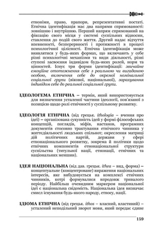 
115599
етноніми, право, прапори, репрезентативні постаті.
Етнічна ідентифікація має два напрями спрямованості:
зовнішню і внутрішню. Перший напрям спрямований на
фіксацію свого місця у системі суспільних відносин,
ставлення до подій свого життя. Другий надає відчуття
впевненості, безперервності і протяжності в процесі
психологічної цілісності. Етнічна ідентифікація може
виявлятися у будь-яких формах, що включають у себе
різні психологічні механізми та види діяльності, різні
ступені засвоєння індивідом будь-яких ролей, норм та
цінностей. Існує три форми ідентифікації: звичайне
емоційне ототожнення себе з реальною чи вигаданою
особою, включення себе до окремої номінальної
соціальної групи (вікової, національної), зарахування
індивідом себе до реальної соціальної групи.
ІДЕОЛОГЕМА ЕТНІЧНА – термін, який використовується
для визначення усталеної частини ідеології, пов’язаної з
позицією щодо ролі етнічності у суспільному розвитку.
ІДЕОЛОГІЯ ЕТНІЧНА (від грецьк. ithologia – вчення про
ідеї) – організована сукупність ідей у формі філософських
концепцій, поглядів, міфів, настанов, програмних
документів стосовно трактування етнічного чинника у
життєдіяльності людських спільнот; окреслення матриці
дій політичних партій, держави у сфері
етнонаціонального розвитку, зокрема й політики щодо
етнічних компонентів етнонаціональної структури
суспільства (титульної нації, етнонації, етнічних та
національних меншин).
ІДЕЯ НАЦІОНАЛЬНА (від дав. грецьк. ithea – вид, форма) –
концептуальне (концентроване) вираження національних
інтересів, яке вибудовується на комплексі етнічних
чинників, котрі формувалися впродовж тривалого
періоду. Найбільш очевидним маркером національної
ідеї є національна свідомість. Національна ідея визначає
смисл існування будь-якого народу, етносу, нації.
ІДІОМА ЕТНІЧНА (від грецьк. ithos – власний, властивий) –
усталений неподільний зворот мови, який передає єдине
 