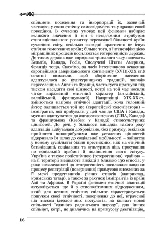  
 1166
спільноти поселення та інкорпорації їх, зазвичай
частково, у свою етнічну самосвідомість та у зразки своєї
поведінки. В сучасних умовах цей феномен набирає
великого значення й він є невід’ємним атрибутом
етнонаціонального розвитку переважної більшості країн
сучасного світу, оскільки сьогодні практично не існує
етнічно гомогенних країн; більше того, з інтенсифікацією
міграційних процесів посилюється гетерогенність держав.
До таких держав вже впродовж тривалого часу належать
Бельгія, Канада, Росія, Сполучені Штати Америки,
Франція тощо. Скажімо, за часів інтенсивного освоєння
європейцями американського континенту (XVIII-XIX ст.)
останні вимагали, щоб аборигенне населення
адаптувалося до культурницьких традицій, звичаїв
переселенців з Англії та Франції, часто-густо прагнули під
тиском насадити свої цінності, котрі на той час носили
чітко виражений етнічний характер (англійський,
валлійський, французький). Наприкінці XIX-XX ст.
змінюється напрям етнічної адаптації, хоча головний
áктор залишається той же (європейські колонізатори) –
іммігранти, які прибували у цей час до США і Канади,
мусили адаптуватися до англосаксонських (США, Канада)
та французьких (Квебек у Канаді) етнокультурних
цінностей. До речі, у більшості випадків такого роду
адаптація відбувалася добровільно, без примусу, оскільки
прийняття новоприбулими вже усталених цінностей
відкривало їм шлях до соціальної мобільності – зайняття
у новому суспільстві більш престижних, ніж на етнічній
батьківщині, соціальних та культурних ніш, просування
по соціальній драбині й поліпшення свого статусу.
Україна є також поліетнічною (гетерогенною) країною –
на її території мешкають вихідці з близько 130 етносів; у
роки незалежності ця гетерогенність посилалася завдяки
процесу репатріації (повернення) примусово виселених за
її межі представників різних етносів (наприклад,
кримських татар), а також за рахунок іммігрантів із країн
Азії та Африки. В Україні феномен етнічної адаптації
актуалізується ще й з етнополітичним відродженням,
який для певних етнічних спільнот характеризується
пошуком своєї етнічності, повернення до неї, втраченої
під тиском ідеологічних постулатів, на кшталт нової
спільності “єдиного радянського народу”, для інших
спільнот, котрі, не дивлячись на примусову деетнізацію,
 