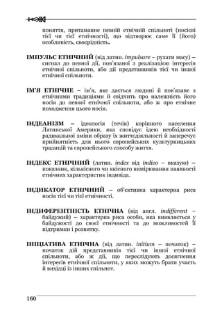  
 116600
поняття, притаманне певній етнічній спільноті (носієві
тієї чи тієї етнічності), що відтворює саме її (його)
особливість, своєрідність.
ІМПУЛЬС ЕТНІЧНИЙ (від латин. impulsare – рухати масу) –
сигнал до певної дії, пов’язаної з реалізацією інтересів
етнічної спільноти, або дії представників тієї чи іншої
етнічної спільноти.
ІМ’Я ЕТНІЧНЕ – ім’я, яке дається людині й пов’язане з
етнічними традиціями й свідчить про належність його
носія до певної етнічної спільноти, або ж про етнічне
походження цього носія.
ІНДЕАНІЗМ – ідеологія (течія) корінного населення
Латинської Америки, яка сповідує ідею необхідності
радикальної зміни образу їх життєдіяльності й заперечує
прийнятність для нього європейських культурницьких
традицій та європейського способу життя.
ІНДЕКС ЕТНІЧНИЙ (латин. index від indico – вказую) –
показник, кількісного чи якісного вимірювання наявності
етнічних характеристик індивіда.
ІНДИКАТОР ЕТНІЧНИЙ – об’єктивна характерна риса
носія тієї чи тієї етнічності.
ІНДИФЕРЕНТНІСТЬ ЕТНІЧНА (від англ. indifferent –
байдужий) – характерна риса особи, яка виявляється у
байдужості до своєї етнічності та до можливостей її
підтримки і розвитку.
ІНІЦІАТИВА ЕТНІЧНА (від латин. initium – початок) –
початок дій представників тієї чи іншої етнічної
спільноти, або ж дії, що переслідують досягнення
інтересів етнічної спільноти, у яких можуть брати участь
й вихідці із інших спільнот.
 