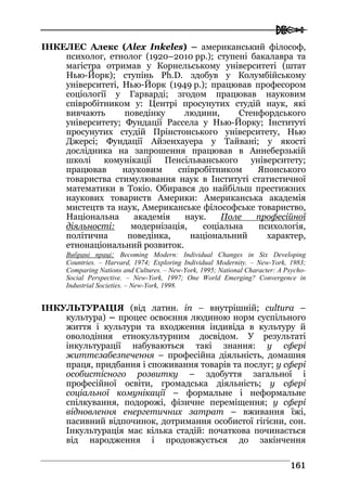 
116611
ІНКЕЛЕС Алекс (Alex Inkeles) – американський філософ,
психолог, етнолог (1920–2010 рр.); ступені бакалавра та
магістра отримав у Корнельському університеті (штат
Нью-Йорк); ступінь Ph.D. здобув у Колумбійському
університеті, Нью-Йорк (1949 р.); працював професором
соціології у Гарварді; згодом працював науковим
співробітником у: Центрі просунутих студій наук, які
вивчають поведінку людини, Стенфордського
університету; Фундації Рассела у Нью-Йорку; Інституті
просунутих студій Прінстонського університету, Нью
Джерсі; Фундації Айзенхауера у Тайвані; у якості
дослідника на запрошення працював в Аннеберзькій
школі комунікації Пенсільванського університету;
працював науковим співробітником Японського
товариства стимулювання наук в Інституті статистичної
математики в Токіо. Обирався до найбільш престижних
наукових товариств Америки: Американська академія
мистецтв та наук, Американське філософське товариство,
Національна академія наук. Поле професійної
діяльності: модернізація, соціальна психологія,
політична поведінка, національний характер,
етнонаціональний розвиток.
Вибрані праці: Becoming Modern: Individual Changes in Six Developing
Countries. – Harvard, 1974; Exploring Individual Modernity. – New-York, 1983;
Comparing Nations and Cultures. – New-York, 1995; National Character: A Psycho-
Social Perspective. – New-York, 1997; One World Emerging? Convergence in
Industrial Societies. – New-York, 1998.
ІНКУЛЬТУРАЦІЯ (від латин. in – внутрішній; cultura –
культура) – процес освоєння людиною норм суспільного
життя і культури та входження індивіда в культуру й
оволодіння етнокультурним досвідом. У результаті
інкультурації набуваються такі знання: у сфері
життєзабезпечення – професійна діяльність, домашня
праця, придбання і споживання товарів та послуг; у сфері
особистісного розвитку – здобуття загальної і
професійної освіти, громадська діяльність; у сфері
соціальної комунікації – формальне і неформальне
спілкування, подорожі, фізичне переміщення; у сфері
відновлення енергетичних затрат – вживання їжі,
пасивний відпочинок, дотримання особистої гігієни, сон.
Інкультурація має кілька стадій: початкова починається
від народження і продовжується до закінчення
 