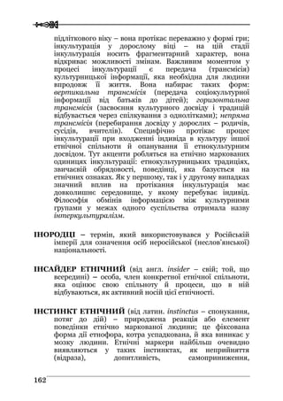  
 116622
підліткового віку – вона протікає переважно у формі гри;
інкультурація у дорослому віці – на цій стадії
інкультурація носить фрагментарний характер, вона
відкриває можливості змінам. Важливим моментом у
процесі інкультурації є передача (трансмісія)
культурницької інформації, яка необхідна для людини
впродовж її життя. Вона набирає таких форм:
вертикальна трансмісія (передача соціокультурної
інформації від батьків до дітей); горизонтальна
трансмісія (засвоєння культурного досвіду і традицій
відбувається через спілкування з однолітками); непряма
трансмісія (перебирання досвіду у дорослих – родичів,
сусідів, вчителів). Специфічно протікає процес
інкультурації при входженні індивіда в культуру іншої
етнічної спільноти й опанування її етнокультурним
досвідом. Тут акценти робляться на етнічно маркованих
одиницях інкультурації: етнокультурницьких традиціях,
звичаєвій обрядовості, поведінці, яка базується на
етнічних ознаках. Як у першому, так і у другому випадках
значний вплив на протікання інкультурація має
довколишнє середовище, у якому перебуває індивід.
Філософія обмінів інформацією між культурними
групами у межах одного суспільства отримала назву
інтеркультуралізм.
ІНОРОДЦІ – термін, який використовувався у Російській
імперії для означення осіб неросійської (неслов’янської)
національності.
ІНСАЙДЕР ЕТНІЧНИЙ (від англ. insider – свій; той, що
всередині) – особа, член конкретної етнічної спільноти,
яка оцінює свою спільноту й процеси, що в ній
відбуваються, як активний носій цієї етнічності.
ІНСТИНКТ ЕТНІЧНИЙ (від латин. instinctus – спонукання,
потяг до дій) – природжена реакція або елемент
поведінки етнічно маркованої людини; це фіксована
форма дії етнофора, котра успадкована, й яка виникає у
мозку людини. Етнічні маркери найбільш очевидно
виявляються у таких інстинктах, як неприйняття
(відраза), допитливість, самоприниження,
 