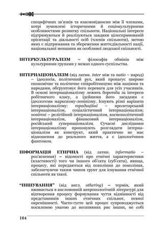  
 116644
специфічних зв’язків та взаємовідносин між її членами,
котрі зумовлені історичними й соціокультурними
особливостями розвитку спільноти. Національні інтереси
підтримуються й реалізуються завдяки цілеспрямованій
орієнтації та діяльності осіб (членів спільноти), метою
яких є підтримання та збереження життєдіяльності нації,
національної меншини як особливої людської спільності.
ІНТЕРКУЛЬТУРАЛІЗМ – філософія обмінів між
культурними групами у межах одного суспільства.
ІНТЕРНАЦІОНАЛІЗМ (від латин. inter між та natio – народ)
– ідеологія, політичний рух, який пропагує широке
економічне та політичне співробітництво між націями та
народами, обґрунтовує його переваги для усіх учасників.
В основі інтернаціоналізму лежить боротьба за інтереси
робітничого класу, а ідейними його засадами є
ідеологеми марксизму-ленінізму. Існують різні варіанти
інтернаціоналізму: традиційні – пролетарський
інтернаціоналізм, соціалістичний інтернаціоналізм;
новітні – релігійний інтернаціоналізм, космополітичний
інтернаціоналізм, фінансовий інтернаціоналізм,
російський супернаціоналізм. Сучасні дослідники
інтернаціоналізму пропонують розглядати інтерна-
ціоналізм як конструкт, який практично не має
відношення до реального життя, а є ідеологічним
фантомом.
ІНФОРМАЦІЯ ЕТНІЧНА (від латин. іnformatio –
роз’яснення) – відомості про етнічні характеристики
(властивості) того чи іншого об’єкта (суб’єкта), явища,
процесу, які передаються від покоління до покоління,
забезпечуючи таким чином грунт для існування етнічної
спільноти як такої.
“ІНШУВАННЯ” (від англ. othering) – термін, який
вживається в англомовній антропологічній літературі для
відтворення процесу формування чуття відмінності від
представників інших етнічних спільнот, певної
окремішності. Часто-густо цей процес супроводжується
посиленою увагою до негативних рис інших, не собі
 