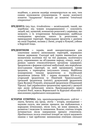  
116655
подібних, а деколи надміру концентрується на них, тим
самим посилюючи етноцентризм. У цьому контексті
поняття “іншування” близьке до поняття “етнічний
стереотип”.
ІРЕДЕНТА (від італ. irredentismo – незвільнений; такий, що
перебуває під чужим владарюванням) – сукупність
людей, які, зазвичай, компактно розселені у державах, що
межують з їх історичними батьківщинами; найбільш
очевидними ареалами такого їх розселення є
прикордонні території. Прикладами іредентів є росіяни
на сході України, поляки у Литві, угорці в Румунії, узбеки
в Киргизії тощо.
ІРЕДЕНТИЗМ – термін, який використовувався для
означення захисту анексованих територій, керованих
іншою державою. Сьогодні цей термін вживається для
визначення політики тієї чи тієї держави, політичного
руху, спрямованих на об’єднання народу, етносу, нації у
рамках одного етнополітичного організму (держави).
Іредентизм є формою етнічної мобілізації, яка передбачає
возз’єднання території, на якій проживають члени
іреденти, з територією титульного етносу. Найбільш
поширеними типами іредентизму є: італійський
іредентизм (кінець XIX – перша половина XX-го ст.),
угорський іредентизм (у Північній Трансильванії),
грецький іредентизм (енозіс), румунський іредентизм
(ідея Великої Румунії), німецький іредентизм (Південний
Тіроль). Ідеї українського іредентизму присутні у дискусії
про долю кубанських земель Краснодарського краю
сучасної Росії, земель Воронезької та Курської областей з
населенням українського походження.
ІСТОРІЯ ЕТНІЧНА (від протоіндоєвропейського wid-tor –
знати, бачити; від грець. storia – історія, оповідання) –
наукова галузь, яка вивчає процеси, що відбуваються з
народами (етносами), після того, як вони виникли, їх
розвиток і можливе їх зникнення. Власне, етнічна історія
починається після завершення процесу етногенезу.
Предметним полем етнічної історії як галузі наукового
знання є такі проблеми: виникнення етнічних спільнот
 