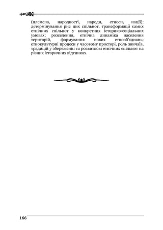  
 116666
(племена, народності, народи, етноси, нації);
детермінування рис цих спільнот, трансформації самих
етнічних спільнот у конкретних історико-соціальних
умовах; розселення, етнічна динаміка населення
територій, формування нових етнооб’єднань;
етнокультурні процеси у часовому просторі, роль звичаїв,
традицій у збереженні та розвиткові етнічних спільнот на
різних історичних відтинках.
 