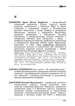  
116677
КК
КАПФЕРЕР Брюс (Bruce Kapferer) – австралійський
соціальний антрополог, етнолог (1942 р.); вивчав
соціальну антропологію у Реймонда Фірса та Макса
Глюкмана в університеті Сіднею, в Родезійському
інституті Лівінгстона в Лусаці (Замбія), в університеті
Манчестера; викладач в університеті Манчестера;
працював професором в Університеті Аделаїди
(Австралія), в університетському коледжі Лондона), в
університеті Джеймса Кука (Австралія), з 1999 р. –
професор Університету Бергена; професор на запрошення
в університетах Фінляндії, Швеції, Данії, Нідерландів,
Єрусалиму та США. Поле професійної діяльності:
дослідження ритуалів й символічних дій; етнічність й
насильство; проводив польові дослідження у Замбії,
Південній Азії, Південній Африці та Австралії.
Вибрані праці: Strategy and Transaction in an African Factory. – Manchester,
1972; Legends of People, Myths of State. – Washington, 1998; The Sorcery
of Consciousness: A Sinhala Discourse on the Dynamics of Consciousness // Journal
of Communication and Cognition. – 2000. – Bd. 33. – H.1-2; Star Wars. About
Anthropology, Culture and Globalization // Australian Journal of Anthropology. –
2000; Ethnicity, Nationalism and the Culture of the State // Suomen Anthropologi. –
2002. – Jg. 27. – H. 2; Beyond Rationalism: Rethinking, Magic, Witchcraft and
Sorcery. – New-York/Oxford, 2003.
КАР’ЄРА ЕТНІЧНОСТІ (італ. carrier – біг, життєвий шлях) –
успішне функціонування і просування етнічної спільноти,
пов’язане з трансформацією етнічної ідентичності тієї чи
тієї етнічності у суспільно-політичному й культурному
просторі проживання етнофорів.
КАРТУНОВ Олексій Васильович – український політолог,
етнополітолог, (1940 р.), доктор політичних наук;
закінчив історичний факультет Київського державного
університету імені Т. Г. Шевченка (1967 р.); докторська
дисертація “Західні етнонаціональні та етнополітичні
концепції: теоретико-методологічний аналіз” (1996 р.);
працював в Інституті історії АН УРСР, в Київському
 