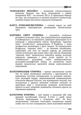  
116699
“КАНАДСЬКА МОЗАЇКА” – концепція етнокультурного
розвитку Канади, яка була популярною у країні
наприкінці ХIХ – на початку ХХ ст. й трактувала Канаду
як таку, що складається із великої кількості етнокультур,
носіями котрих виступали передусім іммігранти.
КАРТА ЕТНОЛІНГВІСТИЧНА – етнічна карта, на якій
відтворено територіальне розміщення лінгвістичних
груп.
КАРТИНА СВІТУ ЕТНІЧНА – сукупність етнічного
розмаїття сучасного світу, яке усвідомлюється індивідами
й відбивається у їх свідомості, ціннісних орієнтаціях та їх
взаємодії з довколишнім світом. Концепцію “картини
світу” (world-view) запропонував Р. Редфільд і вона
асоціюється насамперед з його іменем. За визначенням
Редфільда, “картина світу” – це бачення світобудови,
характерне для того чи іншого народу, це уявлення
членів суспільства про самих себе і про свої дії. Концепція
“картини світу” намагається побачити явища культури
передусім зсередини і лише потім прийти до їх
“зовнішнього” розуміння, тобто використовується
культурно-специфічний підхід, за допомогою якого
індивід намагається зрозуміти явища довколишнього
середовища.
КАТЕГОРИЗАЦІЯ ЕТНІЧНА – процес виключення членів
тієї чи іншої меншинної спільноти з претендентів на
отримання суттєвих матеріальних та духовних переваг.
Суто науковий термін, запропонований американським
етнологом Фредом Ріггсом, для відтворення ситуації, яка
складається у процесі змагання етнічних спільнот за
престижні ніші у суспільному розвитку поліетнічних
країн й за якої, зазвичай, домінантна спільнота прагне до
отримання привілеїв.
КАТЕГОРІЯ ЕТНІЧНА – цей термін у науковий обіг ввів
відомий англійський етнолог Е. Сміт у своїй книзі
“Етнічне відродження у сучасному світі”. За його
визначенням, етнічною категорією визнаються окремі
особи того чи того походження, яким властивий високий
 