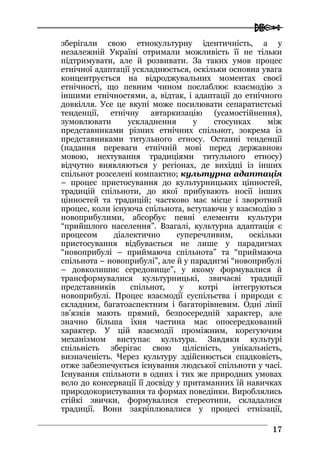  
1177
зберігали свою етнокультурну ідентичність, а у
незалежній Україні отримали можливість її не тільки
підтримувати, але й розвивати. За таких умов процес
етнічної адаптації ускладнюється, оскільки основна увага
концентрується на відроджувальних моментах своєї
етнічності, що певним чином послаблює взаємодію з
іншими етнічностями, а, відтак, і адаптації до етнічного
довкілля. Усе це вкупі може посилювати сепаратистські
тенденції, етнічну автаркизацію (усамостійнення),
зумовлювати ускладнення у стосунках між
представниками різних етнічних спільнот, зокрема із
представниками титульного етносу. Останні тенденції
(надання переваги етнічній мові перед державною
мовою, нехтування традиціями титульного етносу)
відчутно виявляються у регіонах, де вихідці із інших
спільнот розселені компактно; культурна адаптація
– процес пристосування до культурницьких цінностей,
традицій спільноти, до якої прибувають носії інших
цінностей та традицій; частково має місце і зворотний
процес, коли існуюча спільнота, вступаючи у взаємодію з
новоприбулими, абсорбує певні елементи культури
“прийшлого населення”. Взагалі, культурна адаптація є
процесом діалектично суперечливим, оскільки
пристосування відбувається не лише у парадигмах
“новоприбулі – приймаюча спільнота” та “приймаюча
спільнота – новоприбулі”, але й у парадигмі “новоприбулі
– довколишнє середовище”, у якому формувалися й
трансформувалися культурницькі, звичаєві традиції
представників спільнот, у котрі інтегруються
новоприбулі. Процес взаємодії суспільства і природи є
складним, багатоаспектним і багаторівневим. Одні лінії
зв’язків мають прямий, безпосередній характер, але
значно більша їхня частина має опосередкований
характер. У цій взаємодії проміжним, корегуючим
механізмом виступає культура. Завдяки культурі
спільність зберігає свою цілісність, унікальність,
визначеність. Через культуру здійснюється спадковість,
отже забезпечується існування людської спільноти у часі.
Існування спільноти в одних і тих же природних умовах
вело до консервації її досвіду у притаманних їй навичках
природокористування та формах поведінки. Вироблялись
стійкі звички, формувалися стереотипи, складалися
традиції. Вони закріплювалися у процесі етнізації,
 