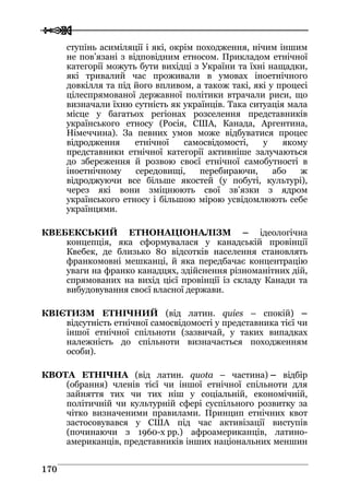  
 117700
ступінь асиміляції і які, окрім походження, нічим іншим
не пов’язані з відповідним етносом. Прикладом етнічної
категорії можуть бути вихідці з України та їхні нащадки,
які тривалий час проживали в умовах іноетнічного
довкілля та під його впливом, а також такі, які у процесі
цілеспрямованої державної політики втрачали риси, що
визначали їхню сутність як українців. Така ситуація мала
місце у багатьох регіонах розселення представників
українського етносу (Росія, США, Канада, Аргентина,
Німеччина). За певних умов може відбуватися процес
відродження етнічної самосвідомості, у якому
представники етнічної категорії активніше залучаються
до збереження й розвою своєї етнічної самобутності в
іноетнічному середовищі, перебираючи, або ж
відроджуючи все більше якостей (у побуті, культурі),
через які вони зміцнюють свої зв’язки з ядром
українського етносу і більшою мірою усвідомлюють себе
українцями.
КВЕБЕКСЬКИЙ ЕТНОНАЦІОНАЛІЗМ – ідеологічна
концепція, яка сформувалася у канадській провінції
Квебек, де близько 80 відсотків населення становлять
франкомовні мешканці, й яка передбачає концентрацію
уваги на франко канадцях, здійснення різноманітних дій,
спрямованих на вихід цієї провінції із складу Канади та
вибудовування своєї власної держави.
КВІЄТИЗМ ЕТНІЧНИЙ (від латин. quies – спокій) –
відсутність етнічної самосвідомості у представника тієї чи
іншої етнічної спільноти (зазвичай, у таких випадках
належність до спільноти визначається походженням
особи).
КВОТА ЕТНІЧНА (від латин. quota – частина) – відбір
(обрання) членів тієї чи іншої етнічної спільноти для
зайняття тих чи тих ніш у соціальній, економічній,
політичній чи культурній сфері суспільного розвитку за
чітко визначеними правилами. Принцип етнічних квот
застосовувався у США під час активізації виступів
(починаючи з 1960-х рр.) афроамериканців, латино-
американців, представників інших національних меншин
 