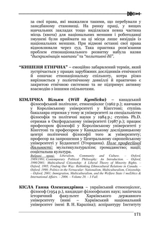  
117711
за свої права, які вважалися такими, що перебували у
занедбаному становищі. На ринку праці, у вищих
навчальних закладах тощо виділялася певна частина
місць (квота) для національних меншин і роботодавці
змушені були приймати на ці місця лише вихідців із
національних меншин. При відмові останні свої права
відновлювали через суд. Така практика розв’язання
проблем етнонаціонального розвитку набула назви
“дискримінація навпаки” та “позитивні дії”.
“КИШЕНЯ ЕТНІЧНА” – емоційно забарвлений термін, який
зустрічається у працях зарубіжних дослідників етнічності
й означає етнонаціональну спільноту, котра різко
вирізняється у поліетнічному довкіллі й практично є
закритою етнічною системою та не підтримує активну
взаємодію з іншими спільнотами.
КІМЛІЧКА Вільям (Will Kymlicka) – канадський
філософський політолог, етносоціолог (1962 р.); навчався
у Королівському університеті у Кінгстоні; ступінь
бакалавра отримав у тому ж університеті за спеціальністю
філософія та політичні науки у 1984 р.; ступінь Ph.D.
отримав в Оксфордському університеті (1987 р.); працює
професором філософії у Королівському університеті у
Кінгстоні та професором у Канадському дослідницькому
центрі політичної філософії того ж університету;
професор на запрошення у Центральному європейському
університеті у Будапешті (Угорщина). Поле професійної
діяльності: мультикультуралізм; громадянство; нації;
соцієтальна культура.
Вибрані праці: Liberalism, Community and Culture. – Oxford,
1989/1991; Contemporary Political Philosophy: An Introduction. – Oxford,
1990/2001; Multicultural Citizenship: A Liberal Theory of Minority Rights. –
Oxford, 1995; Finding Our Way: Rethinking Ethnocultural Relations in Canada. –
Oxford, 1998; Politics in the Vernacular: Nationalism, Multiculturalism, Citizenship.
– Oxford, 2001; Immigration, Multiculturalism, and the Welfare State // теEthics &
International Affairs. – 2006. – Volume 20. – 3 Fall.
КІСЛА Ганна Олександрівна – український етносоціолог,
філософ (1954 р.), кандидат філософських наук; закінчила
історичний факультет Харківського державного
університету (нині – Харківський національний
університет імені В. Н. Каразіна); аспірантуру Інституту
 
