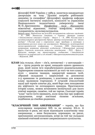  
 117722
філософії НАН України; у 1989 р. захистила кандидатську
дисертацію на тему “Духовні потреби робітників:
динаміка та специфіка” (філософія); професор кафедри
соціології Інституту соціології, психології та управління
Національного педагогічного університету імені
М. П. Драгоманова; Професійне поле діяльності:
міжетнічні відносини; етнічні конфлікти; етнічна
толерантність; мультикультуралізм.
Вибрані праці: Національна та релігійна толерантність київських студентів.
– К., 2006; Этническое поведение в Украине: факторы влияния
// Етнополітична ситуація в Україні. – Випуск 1. – К., 2006; Русский язык в
мультикультурном пространстве Крыма: фактор коммуникации или “яблоко
раздора” // Русский язык в современном мире: традиции и инновации в
преподавании русского языка как иностранного. Материалы международной
научно-практической конференции. – Салоники, 2009; Етносоціальне
вимірювання життєвих цінностей особистості // Міжнародний науковий
форум. Соціологія, психологія, педагогіка, менеджмент. – 2010. – Випуск 2;
Крымские татары как этнокультурное сообщество // Autochtoniczne
mniejszosci na pograniczach a ich stosunki z Odserparowanymetnosemaciierzystym.
– Bialymstok, 2009.
КЛАН (від гельськ. clann – сім’я, потомство) – у шотландців –
це – група родичів по крові, нащадків одного древнього
роду, який носив ім’я передбачуваного родоначальника.
Характерною ознакою належності до того чи того клану є
кілт – шматок тканини, завернутий навколо талії,
зібраний складками і закріплений за допомогою
2-3 пряжками та ремінцями, з властивим для кожного
клану малюнком (тартаном). У сучасній етнологічній
науці цей термін означає рід, який бере своє походження
від міфічного чи легендарного пращура. Простежуючи
історію клану, можна встановити визначальні для нього
етнічні маркери, скажімо, той же тартан. Сьогодні термін
“клан” часто-густо вживають, коли мова йде про мафіозні
угрупування, котрі пов’язані тісними зв’язками,
подібними до сімейно-родинних.
“КЛАСИЧНИЙ ТИП АМЕРИКАНЦЯ” – термін, що був
популярним наприкінці ХIХ та на початку ХХ ст. й
визначав ті риси, які мали відповідати класичному типу
американця, – вони базувалися, переважно, на рисах,
притаманних англосаксонцям, котрі на той час складали
панівний етнічний сегмент американського суспільства.
 