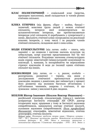  
117733
КЛАС ПОЛІЕТНІЧНИЙ – соціальний клас (верства,
прошарок населення), який складається із членів різних
етнічних спільнот.
КЛІКА ЕТНІЧНА (від франц. clique – шайка, банда) –
зазвичай, невелика група людей у межах етнічної
спільноти, інтереси якої концентруються на
вузькоегоїстичних інтересах, що протиставляються
інтересам усієї спільноти й перебувають у суперечності з
ними. Діяльність етнічної кліки зосереджена на реалізації
власних інтересів, у тому числі і за рахунок членів
етнічної спільноти, складовою якої є сама кліка.
КОДИ ЕТНОКУЛЬТУРНІ (від латин. codex – книга, звід
законів) – це символи і системи значень культури чи
субкультури, котрі властиві представникам тієї чи тієї
етнічної спільноти. Розуміння значення етнокультурних
кодів сприяє міжетнічній (міжкультурній) комунікації та
взаємодії. І, навпаки, їх несприйняття чи нерозуміння
стримує взаємодію й веде до ізоляції одних етнічних
спільнот від інших.
КОЕВОЛЮЦІЯ (від латин. co – з, разом; evolutio –
розгортання, розвиток) – термін, під яким у
дослідженнях етнічності пропонується розуміти
взаємодію людини з довкіллям, яке змінюється у процесі
його розвитку під впливом багатьох об’єктивних і
суб’єктивних чинників, зокрема і етнічних, й що
зумовлює зміни у мисленні й діях людини.
КОЗЛОВ Віктор Іванович (Козлов Виктор Иванович) –
російський етнограф, етнодемограф, (1924 р.); закінчив
аспірантуру Інституту етнографії АН СРСР; доктор
історичних наук; працював у тому ж Інституті науковим
співробітником, завідувачем сектору етнічної екології,
головним науковим співробітником. Поле професійної
діяльності: етнографія, міжетнічні відносини, етнічна
демографія, етнічна екологія.
Вибрані праці: Некоторые проблемы теории нации // Вопросы истории. –
1967. – № 1; Динамика численности народов. Методология исследования и
основные факторы. – М., 1969; Этнос и экономика, этническая и
экономическая общности // Советская этнография. – 1970. – № 6; Этнос и
 
