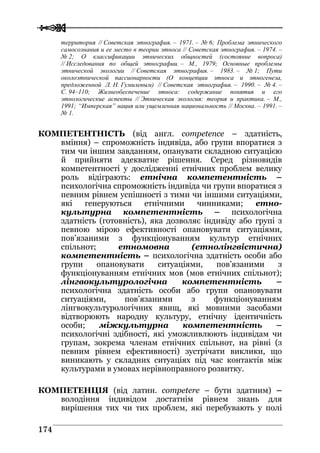  
 117744
территория // Советская этнография. – 1971. – № 6; Проблема этнического
самосознания и ее место в теории этноса // Советская этнография. – 1974. –
№ 2; О классификации этнических общностей (состояние вопроса)
// Исследования по общей этнографии. – М., 1979; Основные проблемы
этнической экологии // Советская этнография. – 1983. – № 1; Пути
околоэтнической пассионарности (О концепции этноса и этногенеза,
предложенной Л. Н. Гумилевым) // Советская этнография. – 1990. – № 4. –
С. 94–110; Жизнеобеспечение этноса: содержание понятия и его
этнологические аспекты // Этническая экология: теория и практика. – М.,
1991; “Имперская” нация или ущемленная национальность // Москва. – 1991. –
№ 1.
КОМПЕТЕНТНІСТЬ (від англ. competence – здатність,
вміння) – спроможність індивіда, або групи впоратися з
тим чи іншим завданням, опанувати складною ситуацією
й прийняти адекватне рішення. Серед різновидів
компетентності у дослідженні етнічних проблем велику
роль відіграють: етнічна компетентність –
психологічна спроможність індивіда чи групи впоратися з
певним рівнем успішності з тими чи іншими ситуаціями,
які генеруються етнічними чинниками; етно-
культурна компетентність – психологічна
здатність (готовність), яка дозволяє індивіду або групі з
певною мірою ефективності опановувати ситуаціями,
пов’язаними з функціонуванням культур етнічних
спільнот; етномовна (етнолінгвістична)
компетентність – психологічна здатність особи або
групи опановувати ситуаціями, пов’язаними з
функціонуванням етнічних мов (мов етнічних спільнот);
лінгвокультурологічна компетентність –
психологічна здатність особи або групи опановувати
ситуаціями, пов’язаними з функціонуванням
лінгвокультурологічних явищ, які мовними засобами
відтворюють народну культуру, етнічну ідентичність
особи; міжкультурна компетентність –
психологічні здібності, які уможливлюють індивідам чи
групам, зокрема членам етнічних спільнот, на рівні (з
певним рівнем ефективності) зустрічати виклики, що
виникають у складних ситуаціях під час контактів між
культурами в умовах нерівноправного розвитку.
КОМПЕТЕНЦІЯ (від латин. competere – бути здатним) –
володіння індивідом достатнім рівнем знань для
вирішення тих чи тих проблем, які перебувають у полі
 