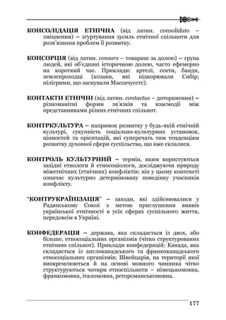  
117777
КОНСОЛІДАЦІЯ ЕТНІЧНА (від латин. consolidato –
зміцнення) – згуртування зусиль етнічної спільноти для
розв’язання проблем її розвитку.
КОНСОРЦІЯ (від латин. consors – товариш за долею) – група
людей, які об’єднані історичною долею, часто ефемерно
на короткий час. Приклади: артелі, секти, банди,
землепроходці (козаки, які підкорювали Сибір;
пілігрими, що заснували Массачусетс).
КОНТАКТИ ЕТНІЧНІ (від латин. contactus – доторкнення) –
різноманітні форми зв’язків та взаємодії між
представниками різних етнічних спільнот.
КОНТРКУЛЬТУРА – напрямок розвитку у будь-якій етнічній
культурі, сукупність соціально-культурних установок,
цінностей та орієнтацій, які суперечать тим тенденціям
розвитку духовної сфери суспільства, що вже склалися.
КОНТРОЛЬ КУЛЬТУРНИЙ – термін, яким користуються
західні етнологи й етносоціологи, досліджуючи природу
міжетнічних (етнічних) конфліктів; він у цьому контексті
означає культурно детерміновану поведінку учасників
конфлікту.
“КОНТРУКРАЇНІЗАЦІЯ” – заходи, які здійснювалися у
Радянському Союзі з метою приглушення виявів
української етнічності в усіх сферах суспільного життя,
передовсім в Україні.
КОНФЕДЕРАЦІЯ – держава, яка складається із двох, або
більше, етносоціальних організмів (чітко структурованих
етнічних спільнот). Приклади конфедерацій: Канада, яка
складається із англоканадського та франкоканадського
етносоціальних організмів; Швейцарія, на території якої
виокремлюються й на основі мовного чинника чітко
структуруються чотири етноспільноти – німецькомовна,
франкомовна, італомовна, ретороманськомовна.
 