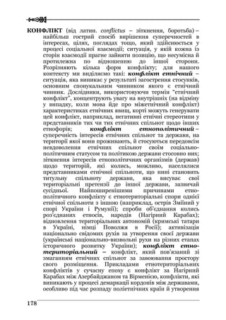  
 117788
КОНФЛІКТ (від латин. conflictus – зіткнення, боротьба) –
найбільш гострий спосіб вирішення суперечностей в
інтересах, цілях, поглядах тощо, який здійснюється у
процесі соціальної взаємодії; ситуація, у якій кожна із
сторін взаємодії прагне зайняти позицію, що несумісна й
протилежна по відношенню до іншої сторони.
Розрізняють кілька форм конфлікту; для нашого
контексту ми виділяємо такі: конфлікт етнічний –
ситуація, яка виникає у результаті загострення стосунків,
основним спонукальним чинником якого є етнічний
чинник. Дослідники, використовуючи термін “етнічний
конфлікт”, концентрують увагу на внутрішніх (на відміну
у випадку, коли мова йде про міжетнічний конфлікт)
характеристиках етнічних явищ, корті можуть генерувати
цей конфлікт, наприклад, негативні етнічні стереотипи у
представників тих чи тих етнічних спільнот щодо інших
етнофорів; конфлікт етнополітичний –
суперечність інтересів етнічних спільнот та держави, на
території якої вони проживають, й стосуються передовсім
невдоволення етнічних спільнот своїм соціально-
політичним статусом та політикою держави стосовно них;
зіткнення інтересів етнополітичних організмів (держав)
щодо територій, які колись, можливо, населялися
представниками етнічної спільноти, що нині становить
титульну спільноту держави, яка висуває свої
територіальні претензії до іншої держави, зазвичай
сусідньої. Найпоширенішими причинами етно-
політичного конфлікту є етнотериторіальні спори однієї
етнічної спільноти з іншою (наприклад, острів Зміїний у
спорі України і Румунії); спроби об’єднання колись
роз’єднаних етносів, народів (Нагірний Карабах);
відновлення територіальних автономій (кримські татари
в Україні, німці Поволжя в Росії); активізація
національно свідомих рухів за утворення своєї держави
(українські національно-визвольні рухи на різних етапах
історичного розвитку України); конфлікт етно-
територіальний – конфлікт, який пов’язаний зі
змаганням етнічних спільнот за завоювання простору
свого розміщення. Прикладами етнотериторіальних
конфліктів у сучасну епоху є конфлікт за Нагірний
Карабах між Азербайджаном та Вірменією, конфлікти, які
виникають у процесі демаркації кордонів між державами,
особливо під час розпаду поліетнічних країн й утворення
 