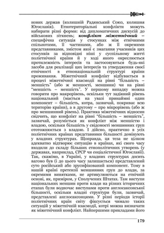  
117799
нових держав (колишній Радянський Союз, колишня
Югославія). Етнотериторіальні конфлікти можуть
набирати різні форми: від дипломатичних дискусій до
військових зіткнень; конфлікт міжетнічний –
специфічна ситуація у стосунках між етнічними
спільнотами, її частинами, або ж її окремими
представниками, змістом якої є змагання учасників цих
стосунків за відповідні ніші у суспільному житті
поліетнічної країни й у ході якого окреслюється
протилежність інтересів та застосовуються будь-які
засоби для реалізації цих інтересів та утвердження своєї
етнічності в етнонаціональній структурі країни
проживання. Міжетнічний конфлікт відбувається в
процесі міжетнічної взаємодії на рівні “більшість –
меншість” (або ж меншості, меншини) чи на рівні
“меншість – меншість”. У першому випадку можна
говорити про макрорівень, оскільки тут задіяний рівень
національний (мається на увазі принаймні один
компонент – більшість, котра, зазвичай, покриває всю
територію країни), а в другому – про мікрорівень (або ж
про меншинний рівень). Практика міжетнічних відносин
свідчить, що конфлікт на рівні “більшість – меншість”,
зазвичай, розуміється як конфлікт між меншістю і
владою, оскільки більшість у свідомості меншинних груп
ототожнюється з владою. І дійсно, практично в усіх
поліетнічних країнах представники більшості домінують
у владних структурах. Щоправда, ця теза не цілком
адекватно відтворює ситуацію в країнах, які свого часу
входили до складу більших етнополітичних утворень (у
державах, наприклад, СРСР чи соціалістичної Югославії).
Так, скажімо, в Україні, у владних структурах досить
вагомо був (і до цього часу залишається) представлений
суто російський або зрусифікований компонент. Тому в
нашій країні претензії меншинних груп до влади, за
окремими винятками, не артикулюються на етнічній
основі, як, приміром, у Сполучених Штатах. Там виступи
національних меншин проти влади на різних історичних
етапах були водночас виступами проти англосаксонської
більшості, оскільки владні структури були, зазвичай,
представлені англосаксонцями. У різні періоди історії
поліетнічних країн світу фіксується чимало таких
ситуацій у міжетнічній взаємодії, котрі можна визначати
як міжетнічний конфлікт. Найпершими прикладами його
 