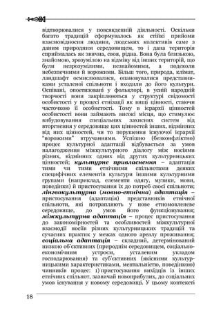 
 1188
відтворювалися у повсякденній діяльності. Оскільки
багато традицій сформувалось як стійкі прийоми
взаємовідносин людини, людських колективів саме з
даним природним середовищем, то і дана територія
сприймалась як звична, своя, рідна. Вона була близькою,
знайомою, зрозумілою на відміну від інших територій, що
були незрозумілими, незнайомими, а подеколи
небезпечними й ворожими. Більш того, природа, клімат,
ландшафт осмислювалися, опановувалися представни-
ками усталеної спільноти і входили до його культури.
Оспівані, опоетизовані у фольклорі, в усній народній
творчості вони закріплюються у структурі свідомості
особистості у процесі етнізації як вищі цінності, стаючи
часточкою її особистості. Тому в ієрархії цінностей
особистості вони займають високі місця, що стимулює
вибудовування спеціальних захисних систем від
вторгнення у середовище цих цінностей інших, відмінних
від них цінностей, чи то порушення існуючої ієрархії
“ворожими” втручаннями. Успішно (безконфліктно)
процес культурної адаптації відбувається за умов
налагодження міжкультурного діалогу між носіями
різних, відмінних одних від других культурницьких
цінностей; культурне привласнення – адаптація
тими чи тими етнічними спільнотами деяких
специфічних елементів культури іншими культурними
групами (наприклад, елементи одягу, музики, мови,
поведінки) й пристосування їх до потреб своєї спільноти;
лінгвокультурна (мовно-етнічна) адаптація –
пристосування (адаптація) представників етнічної
спільноти, які потрапляють у нове етномовленеве
середовище, до умов його функціонування;
міжкультурна адаптація – процес пристосування
до закономірностей та особливостей міжкультурної
взаємодії носіїв різних культурницьких традицій та
сучасних практик у межах одного ареалу проживання;
соціальна адаптація – складний, детермінований
низкою об’єктивних (природнім середовищем, соціально-
економічним устроєм, усталеним укладом
господарювання) та суб’єктивних (якісними культур-
ницькими характеристиками, ментальністю, поведінкою)
чинників процес: 1) пристосування вихідців із інших
етнічних спільнот, зазвичай новоприбулих, до соціальних
умов існування у новому середовищі. У цьому контексті
 